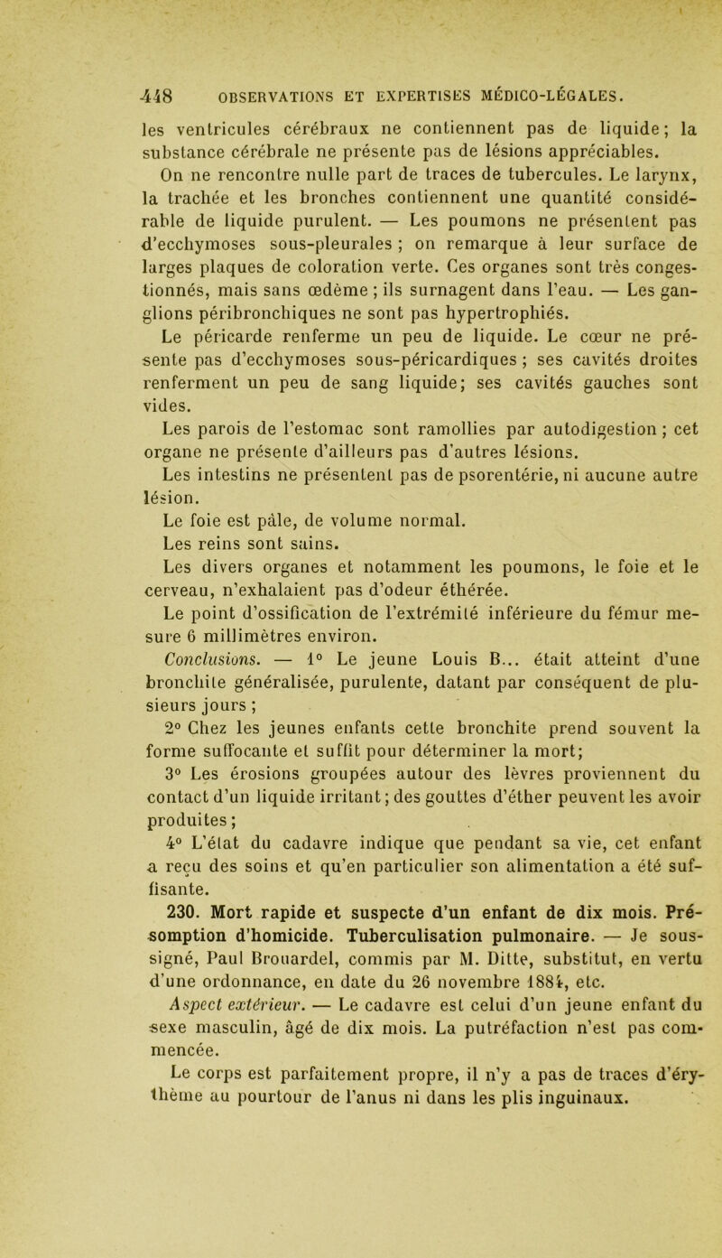 les ventricules cérébraux ne contiennent pas de liquide; la substance cérébrale ne présente pas de lésions appréciables. On ne rencontre nulle part de traces de tubercules. Le larynx, la trachée et les bronches contiennent une quantité considé- rable de liquide purulent. — Les poumons ne présentent pas d’ecchymoses sous-pleurales ; on remarque à leur surface de larges plaques de coloration verte. Ces organes sont très conges- tionnés, mais sans œdème ; ils surnagent dans l’eau. — Les gan- glions péribronchiques ne sont pas hypertrophiés. Le péricarde renferme un peu de liquide. Le cœur ne pré- sente pas d’ecchymoses sous-péricardiques ; ses cavités droites renferment un peu de sang liquide; ses cavités gauches sont vides. Les parois de l’estomac sont ramollies par autodigestion ; cet organe ne présente d’ailleurs pas d’autres lésions. Les intestins ne présentent pas de psorentérie, ni aucune autre lésion. Le foie est pâle, de volume normal. Les reins sont sains. Les divers organes et notamment les poumons, le foie et le cerveau, n’exhalaient pas d’odeur éthérée. Le point d’ossification de l’extrémité inférieure du fémur me- sure 6 millimètres environ. Conclusions. — 1° Le jeune Louis B... était atteint d’une bronchite généralisée, purulente, datant par conséquent de plu- sieurs jours ; 2° Chez les jeunes enfants cette bronchite prend souvent la forme suffocante et suffit pour déterminer la mort; 3° Les érosions groupées autour des lèvres proviennent du contact d’un liquide irritant ; des gouttes d’éther peuvent les avoir produites; 4° L’état du cadavre indique que pendant sa vie, cet enfant a reçu des soins et qu’en particulier son alimentation a été suf- fisante. 230. Mort rapide et suspecte d’un enfant de dix mois. Pré- somption d’homicide. Tuberculisation pulmonaire. — Je sous- signé, Paul Brouardel, commis par M. Ditte, substitut, en vertu d’une ordonnance, en date du 26 novembre 1884, etc. Aspect extérieur. — Le cadavre est celui d’un jeune enfant du sexe masculin, âgé de dix mois. La putréfaction n’est pas com- mencée. Le corps est parfaitement propre, il n’y a pas de traces d’éry- thème au pourtour de l’anus ni dans les plis inguinaux.