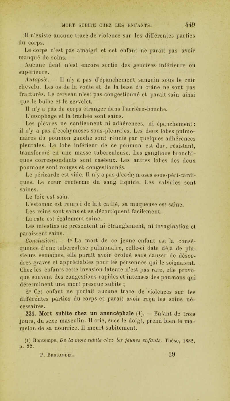 Il n'existe aucune trace de violence sur les différentes parlies du corps. Le corps n’est pas amaigri et cet enfant ne parait pas avoir manqué de soins. Aucune dent n’est encore sortie des gencives inférieure ou supérieure. Autopsie. — Il n’y a pas d’épanchement sanguin sous le cuir chevelu. Les os de la voûte et de la base du crâne ne sont pas fracturés. Le cerveau n’est pas congestionné et parait sain ainsi que le bulbe et le cervelet. Il n’y a pas de corps étranger dans l’arrière-bouche. L’œsophage et la trachée sont sains. Les plèvres ne contiennent ni adhérences, ni épanchement: il n’y a pas d’ecchymoses sous-pleurales. Les deux lobes pulmo- naires du poumon gauche sont réunis par quelques adhérences pleurales. Le lobe inférieur de ce poumon est dur, résistant, transformé en une masse tuberculeuse. Les ganglions bronchi- ques correspondants sont caséeux. Les autres lobes des deux poumons sont rouges et congestionnés. Le péricarde est vide. Il n'y a pas d’ecchymoses sous-péri-carcli- ques. Le cœur renferme du sang liquide. Les valvules sont saines. Le foie est sain. L’estomac est rempli de lait caillé, sa muqueuse est saine. Les reins sont sains et se décortiquent facilement. La rate est également saine. Les intestins ne présentent ni étranglement, ni invagination et paraissent sains. Conclusions. — 1° La mort de ce jeune enfant est la consé- quence d’une tuberculose pulmonaire, celle-ci date déjà de plu- sieurs semaines, elle paraît avoir évolué sans causer de désor- dres graves et appréciables pour les personnes qui le soignaient. Chez les enfants cette invasion latente n’est pas rare, elle provo- que souvent des congestions rapides et intenses des poumons qui déterminent une mort presque subite ; 2° Cet enfant ne portait aucune trace de violences sur les différentes parties du corps et paraît avoir reçu les soins né- cessaires. 231. Mort subite chez un anencéphale (1). — Enfant de trois jouis, du sexe masculin. Il crie, suce le doigt, prend bien le ma- melon de sa nourrice. Il meurt subitement. (I) Bontcmps, De la mort subite chez les jeunes enfants. Thèse, 1882, p. 22. P. Brouardel. 29