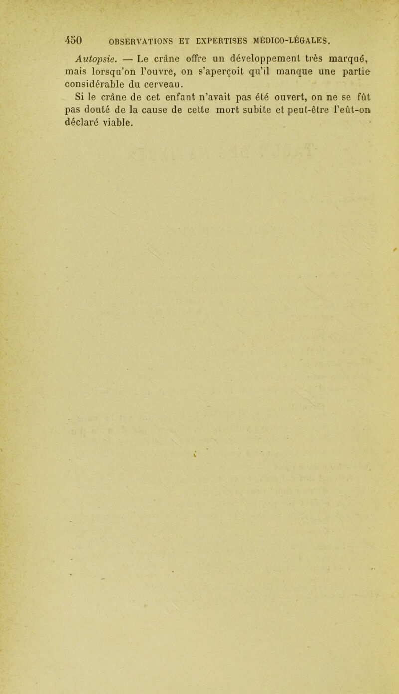 Autopsie. — Le crâne offre un développement très marqué» mais lorsqu’on l’ouvre, on s’aperçoit qu’il manque une partie considérable du cerveau. Si le crâne de cet enfant n’avait pas été ouvert, on ne se fût pas douté de la cause de cette mort subite et peut-être l’eût-on. déclaré viable.