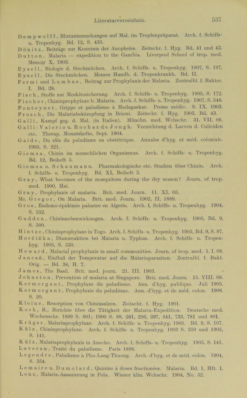 Dempwolf f , Blutuntersuchungen auf Mal. im Tropfenpräparat. Ärch. f. Schiffs- u. Tropenhyg. Bel. 12, S. 435. D ö n i t z . Beiträge zur Kenntnis der Anopheles. Zeitschr. f. Hyg. Bd. 41 und 43. Dutton, Malaria — expedition to the Gambia. Liverpool School of trop. med. Memoir X. 1903. Eysell, Biologie d. Stechmücken. Arch. f. Schiffs- u. Tropenhyg. 1907, S. 197. E y s e 11, Die Stechmücken. Menses Handb. d. Tropenkrankh. Bd. II. Permi und Lumbao, Beitrag zur Prophylaxis der Malaria. Zentralbl. f. Bakter. I. Bd. 28. Fisch, Stoffe zur Moskitosicherung. Arch. f. Schiffs- u. Tropenhyg. 1905, S. 172. Fischer, Chininprophylaxe b. Malaria. Arch. f. Schiffs- u. Tropenhyg. 1907, S. 548. Fontoynet, Grippe et paludisme ä Madagaskar. Presse medic. 9. IX. 1903. Frosch, Die Malariabekämpfung in Brioni. Zeitschr. f. Hyg. 1903. Bd. 43. Galli, Kampf geg. d. Mal. (in Italien). Münchn. med. Wchschr. 31. VII. 06. Galli-Valerio u. RochazdeJongh. Vernichtung cl. Larven d. Culiciden etc. Therap. Monatshefte, Sept. 1904. G a i d e , Du röle du paludisme en obstetrique. Annales d’hyg. et med. coloniale. 1905, S. 221. G i e m s a , Chinin im menschlichen Organismus. Arch. f. Schiffs- u. Tropenhyg. Bd. 12, Beiheft 5. Giemsa u. Schaumann. Pharmakologische etc. Studien über Chinin. Arch. f. Schiffs- u. Tropenhyg. Bd. XI, Beiheft 3. Gray, What becomes of the mosquitoes during the dry season ? Journ. of trop. med. 1900, Mai. Gray, Prophylaxis of malaria. Brit. med. Journ. 11. XI. 05. Mc. Gregor, On Malaria. Brit. med. Journ. 1902, II, 1889. Gros, Endemo-epidemie palustre en Algerie. Arch. f,. Schiffs- u. Tropenhyg. 1904, S. 552. Gudden, Chininnebenwirkungen. Arch. f. Schiffs- u. Tropenhyg. 1905, Bd. 9, S. 500. H i n t z e , Chininprophylaxe in Togo. Arch. f. Schiffs- u. Tropenhyg. 1905, Bd. 9, S. 97. Horcicka, Diazoreaktion bei Malaria u. Typhus. Arch. f. Schiffs- u. Tropen- hyg. 1905, S. 530. Howard, Malarial prophylaxis in small communities. Journ. of trop. med. 1.1. 08. J a n c s 6 , Einfluß der Temperatur auf die Malariaparasiten. Zentralbl. f. Bakt. Orig. — Bd. 38, H. 7. James, The Basil. Brit. med. journ. 21. III. 1903. J ohnston, Prevention of malaria at Singapore. Brit. med. Journ. 15. VIII. 08. Kermorgant, Prophylaxe du paludisme. Ann. d’hyg. publique. Juli 1905. Kermorgant, Prophylaxie du paludisme. Ann. d’hyg. et de med. colon. 1906. S. 20. Kleine, Resorption von Chininsalzen. Zeitschr. f. Hyg. 1901. Koch, R., Berichte über die Tätigkeit der Malaria-Expedition. Deutsche med. Wochenschr. 1899 S. 601; 1900 S. 88, 281, 296, 397, 541, 733, 781 und 801. Krüger, Malariaprophylaxe. Arch. f. Schiffs- u. Tropenhyg. 1905. Bd. 9, S. 107. Külz, Chininprophylaxe. Arch. f. Schiffs- u. Tropenhyg. 1903 S. 359 und 1905, S. 141. Külz, Malariaprophylaxis in Anecho. Arch. f. Schiffs- u. Tropenhyg. 1905, S. 141. L a v e r a n , Traite du paludisme. Paris 1898. Legend re, Paludisme ä Phu-Lang-Thuong. Arch. d’hyg. et de med. colon. 1904, S. 354. Lemaireu. Dumolard, Quinine ä doses fractionees. Malaria. Bd. 1, Hft. 1. Lenz, Malaria-Assanierung in Pola. Wiener klin. Wchschr. 1904, No. 52.