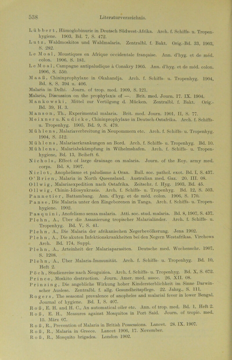Lübbert, Hämoglobinurie in Deutsch Südwest-Afrika. Arch. f. Schiffs- u. Tropen- hygiene. 1903, Bd. 7, S. 472. Lutz. Waldmoskitos und Waldmalaria. Zentralbl. f. Bakt. Orig.-Bd. 33, 1903 S. 282. Le Moal, Moustiques en Afrique oecidentale framjaise. Ann. d’hyg. et de med. colon. 1906. S. 181. LeMoal, Campagne antipaludique ä Conakry 1905. Ann. d’hyg. et de med. colon. 1906, S. 550. M a a ß , Chininprophylaxe in Okahandja. Arch. f. Schiffs- u. Tropenhyg. 1904, Bd. S, S. 394 u. 406. Malaria in Delhi. Journ. of trop. med. 1909, S. 121. Malaria, Discussion on the prophylaxis of —. Brit. med. Journ. 17. IX. 1904. Mankowski, Mittel zur Vertilgung d. Mücken. Zentralbl. f. Bakt. Orig.- Bd. 39, H. 3. Manson, Th., Experimental malaria. Brit. med. Journ. 1901, II, S. 77. Meixneru. Kudicke, Chininprophylaxe in Deutsch-Ostafrika. Arch. f. Schiffs- u. Tropenhyg. 1905, Bd. 9, S. 479. M ü h 1 e n s , Malariaverbreitung in Neupommern etc. Arch. f. Schiffs- u. Tropenhyg. 1904, S. 512. Mühlens, Malariaerkrankungen an Bord. Arch. f. Schiffs- u. Tropenhyg. Bd. 10. M ü h 1 e n s , Malariabekämpfung in Wilhelmshafen. Arch. f. Schiffs- u. Tropen- hygiene, Bd. 13, Beiheft 6. N i c h o 1 s , Effect of large drainage on malaria. Journ. of the Boy. army med. corps. Bd. 8, 1907. N i c 1 o t, Anophelisme et paludisme ä Oran. Bull. soc. pathol. exot. Bd. I, S. 437. O ’ B r i e n , Malaria in North Queensland. Australian med. Gaz. 20. III. 08. O 11 w i g , Malariaexpedition nach Ostafrika. Zeitsckr. f. Hyg. 1903, Bd. 45. 0 11 w i g , Chinin-Idiosynkrasie. Arch. f. Schiffs- u. Tropenhyg. Bd. 12, S. 503. Pannetier, Battambang. Ann. d’hyg. et de med. colon. 1906, S. 170. Panse, Die Malaria unter den Eingeborenen in Tanga. Arch. f. Schiffs- u. Tropen- hygiene. 1902. Pasquini, Anofelismo senza malaria. Atti. soc. stud. malaria. Bd. 8, 1907, S. 437. P 1 e h n , A., Über die Assanierung tropischer Malarialänder. Arch. f. Schiffs- u. Tropenhyg. Bd. V, S. 41. P 1 e h n , A., Die Malaria der afrikanischen Negerbevölkerung. Jena 1902. P 1 e h n , A., Die akuten Infektionskrankheiten bei den Negern Westafrikas. Virchows Arch. Bd. 174, Suppl. Plehn, A., Arteinheit der Malariaparasiten. Deutsche med. Wochensehr. 1907. S. 1208. Plehn, A., Über Malaria-Immunität. Arch. f. Schiffs- u. Tropenhyg. Bd. 10, Heft 2. Pöch, Studienreise nach Neuguinea. Arch. f. Schiffs- u. Tropenhyg. Bd. X. S. 672. P r i n c e , Moskito destruction. Journ. Amer. med. assoc. 26. XII. 08. P r i n z i n g , Die angebliche Wirkung hoher Kindersterblichkeit im Sinne Darwin- scher Auslese. Zentralbl. f. allg. Gesundheitspflege. 22. Jahrg., S. 111. Rogers, The seasonal prevalence of anopheles and malarinl fever in lower Bengal. Journal of hygiene. Bd. I, S. 407. R o ß , E. H. and H. C., An automatical oiler etc. Ann. of trop. med. Bd. 1. Heft 2. Roß, E. H., Measurcs against Mosquitos in Port Said. Journ. of tropic. med. 15. März 07. Roß, R., Prevention of Malaria in British Possessions. Lancet. 28. IX. 1907. Roß, R., Malaria in Greece. Lancet 1906. 17. November. Roß, R., Mosquito brigades. London 1902.