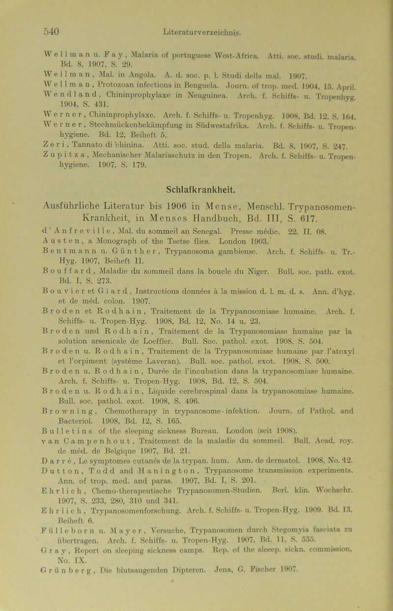 Well m a n u. Pay, Malaria of portuguese West-Africa. Atti. hoc. studi. malaria Bel 8, 1907. S. 29. Well m a n , Mal. in Angola. A. d. soc. p. 1. Studi della mal. 1907. Wellman, Protozoan infections in Benguela. Journ. of trop. med. 1904, 15. April. Wendland, Chininprophylaxe in Neuguinea. Arcli. f. Schiffs- u. Tropenhyg 1904, S. 431. Werner, Chininprophylaxe. Arch. f. Schiffs- u. Tropenhyg. 1908, Bd. 12, S. 104. W erner, Stechmückenbekämpfung in Südwestafrika. Arch. f. Schiffs- u. Tropen- hygiene. Bd. 12, Beiheft 5. Z e r i, Tannato di chinina. Atti. soc. stud. della malaria. Bd. 8, 1907, S. 247. Z u p i t z a , Mechanischer Malariaschutz in den Tropen. Arch. f. Schiffs- u. Tropen- hygiene. 1907, S. 179. Schlafkrankheit. Ausführliche Literatur bis 1906 in Mense, Menschl. Trypanosomen- Krankheit, in Menses Handbuch, Bd. III, S. 617. d’Anfreville, Mal. du sommeil an Senegal. Presse medic. 22. II. 08. Austen, a Monograph of the Tsetse flies. London 1903. Bentmann u. Günther, Trypanosoma gambiense. Arch. f. Schiffs- u. Tr.- Hyg. 1907, Beiheft II. Bouffard, Maladie du sommeil dans la boucle du Niger. Bull. soc. path. exot. Bd. I, S. 273. BouvieretGiard, Instructions donnees ä la mission d. 1. m. d. s. Ann. d’hyg. et de med. colon. 1907. Br öden et Rodhain, Traitement de la Trypanosomiase humaine. Arch. f. Schiffs- u. Tropen-Hyg. 1908, Bd. 12, No. 14 u. 23. Broden und Rodhain, Traitement de la Trypanosomiase humaine par la solution arsenicale de Loeffler. Bull. Soc. pathol. exot. 1908, S. 504. Broden u. Rodhain, Traitement de la Trypanosomiase humaine par l’atoxyl et l’orpiment (Systeme Laveran). Bull. soc. pathol. exot. 1908, S. 500. Broden u. Rodhain, Duree de Fincubation dans la trypanosomiase humaine. Arch. f. Schiffs- u. Tropen-Hyg. 1908, Bd. 12, S. 504. Broden u. Rodhain, Liquide cerebrospinal dans la trypanosomiase humaine. Bull. soc. pathol. exot. 1908, S. 496. Browning, Chemotherapy in trypanosome-infektion. Journ. of Pathol. and Bacteriol. 1908, Bd. 12, S. 165. Bulletins of the sleeping sickness Bureau. London (seit 1908). van Campenhout, Traitement de la maladie du sommeil. Bull. Acad. roy. de med. de Belgique 1907, Bd. 21. D a r r e , Le symptomes cutanes de la trypan. hum. Ann. de dermatol. 190S. No. *12. Dutton, Todd and Hanington, Trypanosome transmission experiments. Ann. of trop. med. and paras. 1907, Bd. I, S. 201. Ehrlich, Chemo-therapeutische Trypanosomen-Studien. Berl. klin. Wochschr. 1907, S. 233, 280, 310 und 341. Ehrlich, Trypanosomenforschung. Arch. f. Schiffs- u. Tropen-Hyg. 1909. Bd. 13. Beiheft 6. F ü 11 e b o r n u. Mayer, Versuche, Trypanosomen durch Stegomyia fasciata zu übertragen. Arch. f. Schiffs- u. Tropen-Hyg. 1907. Bd. 11. S. 535. Gray, Report on sleeping sickness camps. Rep. of the sleeep. sickn. commission. No. IX. Grünberg, Die blutsaugenden Dipteren. Jena, G. Fischer 1907.