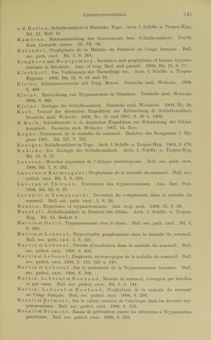 V. d. Hellen, Schlafkrankheit in Misahöhe. Togo. Arch. f. Schiffs- u. Tropen-Hyg., Bd. 12, Heft 18. Kamerun, Bekanntmachung des Gouverneurs betr. Schlafkrankheit. Veröff. Kais. Gesundh.-Amtes. 23. IX. 08. Kerandel, Prophylaxic de la Maladie du Sommeil au Congo fran9ais. Bull, soc. path. exot. Bd. I, S. 261. Kinghorn and Montgomery, Incidence and prophylaxis of human trypano- somiasis in Rhodesia. Ann. of trop. Med. and parasit, 1908, Bd. II, S. 77. K i r c h h o f f , Das Vorkommen der Tsetsefliege etc. Arch. f. Schiffs- u. Tropen- Hygiene. 1908, Bd. 12, S. 41 und 78. Kleine, Infektionsversuche mit Tryp. Brucei. Deutsche med. Wchschr. 1909, S. 469. Kleine, Entwicklung von Trypanosomen in Glossinen. Deutsche med. Wchschr. 1909, S. 924. Kleine, Ätiologie der Schlafkrankheit. Deutsche med. Wochschr. 1909, No. 29. Koch. Verlauf der deutschen Expedition zur Erforschung d. Schlafkrankheit. Deutsche med. Wchschr. 1906, No. 51 und 1907, S. 49 u. 1462. R. Koch, Schlußbericht v. d. deutschen Expedition zur Erforschung der Schlaf- krankheit. Deutsche med. Wchschr. 1907, 14. Nov. K o p k e , Traitement de la maladie du sommeil. Berichte des Kongresses f. Hy- giene 1907. Bd. III, S. 720. Krueger, Schlafkrankheit in Togo. Arch. f. Schiffs- u. Tropen-Hyg. 1904, S. 479. Kudicke, Zur Ätiologie der Schlafkrankheit. Arch. f. Schiffs- u. Tropen-Hyg. Bd. 12, S. 37. Laveran, Mouches piquantes de l’Afrique intertropicale. Bull. soc. path. exot. 1908, Bd. I, S. 252. Laveran et Ke rmorgant, Prophylaxie de la maladie du sommeil. Bull. soc. pathol. exot. Bd. I, S. 319. Laveran et Thiroux, Traitement des trypanosomiases. Ann. Inst. Past. 1908, Bd. 22, S. 97. Levaditi et Yamanouchi, Deviation du complement dans la maladie du sommeil. Bull. soc. path. exot. I, S. 26. M a n s o n , Experience of trypanosomiasis. Ann. trop. med. 1908, II, S. 33. Marshall, Schlafkrankheit in Deutsch-Ost-Afrika. Arch. f. Schiffs- u. Tropen- Hyg. Bd. 13, Beiheft 6. Martin et Darre, Trypanosomiase chez le blanc. Bull. soc. path. exot. Bd. I, S. 569. Martin et Leboeuf, Hypertrophie ganglionnaire dans la maladie du sommeil. Bull. soc. path. exot. I, S. 221. Martin et Leboeuf, Periode d’incubation dans la maladie du sommeil. Bull, soc. pathol. exot. 1908, S. 402. Martin et Leboeuf, Diagnostic microscopique de la maladie du sommeil. Bull, soc. pathol. exot. 1908, S. 110, 126 u. 510. Martin et Leboeuf, Sur le traitement de la Trypanosomiase humaine. Bull, soc. pathol. exot. 1908, S. 508. Martin, Leboeuf et Roubaud, Maladie de sommeil, contagion par familles et par case«. Bull. soc. pathol. exot. Bd. I, S. 144. Martin, Leboeuf et Roubaud, Prophylaxie de la maladie du sommeil au Congo fran9ais. Bull. soc. pathol. exot. 1908, S. 258. MesniletBrimont, Sur la valeur curative de l’emetique dans les diverses try- panosomiases. Bull. soc. pathol. exot. 1908, S. 212. Mesnil et Brimont, Essais de prevention contre les infections & Trypanosoma gambiense. Bull. soc. pathol. exot. 1908, S. 210.