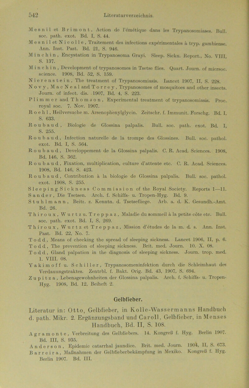 M e s n i 1 ot B r i m out, Action de l’emetique dans len TrypanoBomiaaes. Bull, soc. path. exot. Bel. I, S. 44. M e s n i 1 et N i c o 11 e , Traitement des infections experimentales a tryp. gambiense. Ann. Inst. Past. Bd. 21, S. 946. Minchin, Encystation in Trypanosoma Grayi. Sleep. Sickn. Report., Xo VIII S. 137. M i n c hin, Development of trypanosomes in Tsetse flies. Quart. Journ. of micrsoc. Science. 1908, Bd. 52, S. 159. Nierenstein, The treatment of Trypanosomiasis. Lancet 1907, II, S. 228. Novy,MacNeal and Torrey, Trypanosomes of mosquitoes and other insects. Journ. of infect. dis. . 1907, Bd. 4, S. 223. Plimmer and Thomson, Experimental treatment of trypanosomiasis. Proc. royal soc. 7. Nov. 1907. R o e h 1, Heilversuche m. Arsenophenylglycin. Zeitschr. f. Immunit. Forschg. Bd. I, S. 633. R o u b a u d , Biologie de Glossina palpalis. Bull. soc. path. exot. Bd. I, S. 255. ßoubaud, Infection naturelle de la trompe des Glossines. Bull. soc. pathol. exot. Bd. I, S. 564. ßoubaud, Developpement de la Glossina palpalis. C. R. Acad. Sciences. 1908, Bd. 146, S. 362. R o u b a u d , Fixation, multiplication, culture d’attente etc. C. R, Acad. Sciences. 1908, Bd. 146, S. 423. ßoubaud, Contribution ä la biologie de Glossina palpalis. Bull. soc. pathol. exot. 1908, S. 255. SleepingSickness Commission of the Royal Society. Reports 1—11. Sander, Die Tsetsen. Arch. f. Schiffs- u. Tropen-Hyg. Bd. 9. Stuhlmann, Beitet. z. Kemitn. d. Tsetsefliege. Arb. a. d. K. Gesundh.-Amt. Bd. 26. Thiroux, Wurtzu. Treppaz, Maladie du sommeil ä la petite cöte etc. Bull, soc. path. exot. Bd. I, S. 269. Thiroux, Wurtz et Treppaz, Mission d’etudes de la m. d. s. Ann. Inst. Past. Bd. 22, No. 7. T o d d, Means of checking the spread of sleeping sickness. Lancet 1906. II, p. 6. T o d d , The prevention of sleeping sickness. Brit. med. Journ. 10. X. 08. T o d d , Gland palpation in the diagnosis of sleeping sickness. Journ. trop. med. 1. VIII. 08. Yakimoff u. Schiller, Trypanosomeninfektion durch die Schleimhaut des Verdauungstraktes. Zentrbl. f. Bakt. Orig. Bd. 43, 1907, S. 694. Z u p i t z a , Lebensgewohnheiten der Glossina palpalis. Arch. f. Schiffs- u. Tropen- Hyg. 1908, Bd. 12, Beiheft 2. Gelbfieber. Literatur in: Otto, Gelbfieber, in Kolle-Wassermanns Handbuch d. path. Mikr. 2. Ergänzungsband und Ca roll, Gelbfieber, in Menses Handbuch, Bd. II, S. 10S. Agramonte, Verbreitung des Gelbfiebers. 14. Kongreß f. Hyg. Berlin 1907. Bd. III, S. 935. Anderson, Epidemie catarrhal jaundice. Brit. med. Journ. 1904, II, S. 6/3. Barreira, Maßnahmen der Gelbfieberbekämpfung in Mexiko. Kongreß f. Hyg. Berlin 1907. Bd. III.