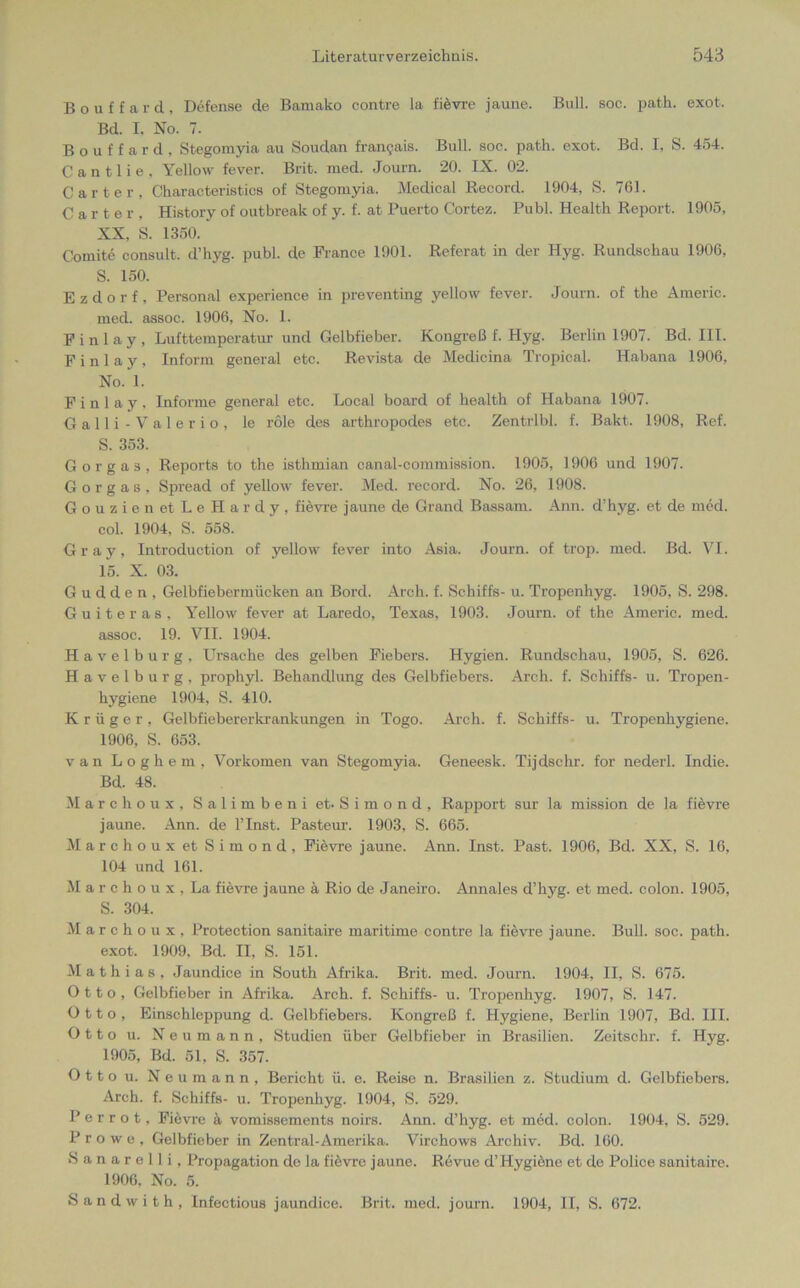 Bouffard, Defense de Bamako contre la fievre jaune. Bull. soc. path. exot, Bd. I. No. 7. Bouffard, Stegomyia au Soudan fransais. Bull. soc. path. exot. Bd. I, S. 454. C a n 11 i e , Yellow fever. Brit. med. Journ. 20. IX. 02. Carter, Characteristics of Stegomyia. Medical Record. 1904, S. 761. Carter, History of outbreak of y. f. at Puerto Cortez. Publ. Health Report. 1905, XX, S. 1350. Comite consult, d’hyg. publ. de France 1901. Referat in der Hyg. Rundschau 1906, S. 150. E z d o r f , Personal experience in preventing yellow fever. Journ. of the Americ. med. assoc. 1906, No. 1. F i n 1 a y , Lufttemperatur und Gelbfieber. Kongreß f. Hyg. Berlin 1907. Bd. III. F i n 1 a y , Inform general etc. Revista de Medicina Tropical. Habana 1906, No. 1. Finlay, Informe general etc. Local board of health of Habana 1907. Galli-Valerio, le role des arthropodes etc. Zentrlbl. f. Bakt. 1908, Ref. S. 353. Gorgas, Reports to the isthmian canal-commission. 1905, 1906 und 1907. Gorgas, Spread of yellow fever. Med. record. No. 26, 1908. GouzienetLeHardy, fievre jaune de Grand Bassam. Ann. d’hyg. et de med. col. 1904, S. 558. Gray, Introduction of yellow fever into Asia. Journ. of trop. med. Bd. VI. 15. X. 03. G u d d e n , Gelbfiebermücken an Bord. Arch. f. Schiffs- u. Tropenhyg. 1905, S. 298. Guiteras, Yellow fever at Laredo, Texas, 1903. Journ. of the Americ. med. assoc. 19. VII. 1904. Havelburg, Ursache des gelben Fiebers. Hygien. Rundschau, 1905, S. 626. Havelburg, prophyl. Behandlung des Gelbfiebers. Arch. f. Schiffs- u. Tropen- hygiene 1904, S. 410. Krüger, Gelbfiebererkrankungen in Togo. Arch. f. Schiffs- u. Tropenhygiene. 1906, S. 653. van Loghem, Vorkomen van Stegomyia. Geneesk. Tijdschr. for nederl. Indie. Bd. 48. Marchoux, Salimbeni et-Simond, Rapport sur la mission de la fievre jaune. Ann. de l’Inst. Pasteur. 1903, S. 665. Marchoux et Simond, Fievre jaune. Ann. Inst. Past. 1906, Bd. XX, S. 16, 104 und 161. M a r c h o u x , La fievre jaune ä Rio de Janeiro. Annales d’hyg. et med. colon. 1905, S. 304. Marchoux, Protection sanitaire maritime contre la fievre jaune. Bull. soc. path. exot. 1909. Bd. II, S. 151. Mathias, Jaundice in South Afrika. Brit. med. Journ. 1904, II, S. 675. Otto, Gelbfieber in Afrika. Arch. f. Schiffs- u. Tropenhyg. 1907, S. 147. Otto, Einschleppung d. Gelbfiebers. Kongreß f. Hygiene, Berlin 1907, Bd. III. Otto u. Neumann, Studien über Gelbfieber in Brasilien. Zeitschr. f. Hyg. 1905, Bd. 51, S. 357. Ottou. Neumann, Bericht ü. e. Reise n. Brasilien z. Studium d. Gelbfiebers. Arch. f. Schiffs- u. Tropenhyg. 1904, S. 529. Per rot, Fievre ä vomissements noirs. Ann. d’hyg. et med. colon. 1904, S. 529. Prowe, Gelbfieber in Zentral-Amerika. Virchows Archiv. Bd. 160. S a n a r e 11 i , Propagation de la fiövrc jaune. Revue d’Hygiöne et de Police sanitaire. 1906, No. 5. S a n d w i t h , Infectious jaundice. Brit. med. journ. 1904, II, S. 672.