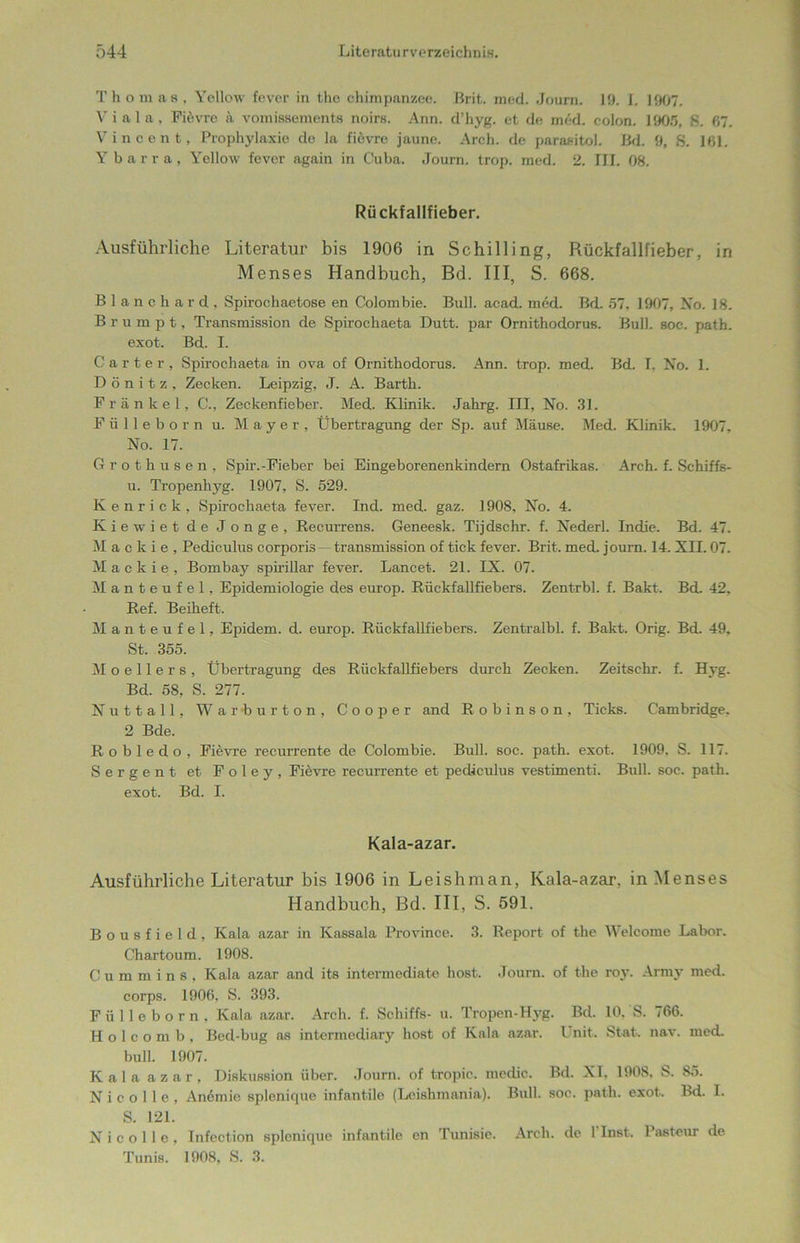 Thomas, Yellow fever in tho chimpanzee. Brit. med. Joura. 19. I. 1907. V i a 1 a, Fievre k vomissements noirs. Ann. d’hyg. et de med. colon. 1905, 8. ß7. Vincent, Prophylaxie de la fievre jaune. Areh. de parasitol. Bd. 9, 8. 161. Ybarra, Yellow fever again in Cuba. Journ. trop. med. 2. III. 08. Rückfallfieber. Ausführliche Literatur bis 1906 in Schilling, Rückfallfieber, in Menses Handbuch, Bd. III, S. 668. Blanehard, Spirochaetose en Colombie. Bull. acad. med. Bd. 57, 1907, No. 18. B r u m p t, Transmission de Spirocliaeta Dutt, par Ornithodorus. Bull. soc. path. exot. Bd. I. Carter, Spirochaeta in ova of Ornithodorus. Ann. trop. med. Bd. I, No. 1. D ö n i t z , Zecken. Leipzig, J. A. Barth. Frankel, C., Zeckenfieber. Med. Klinik. Jahrg. III, No. 31. Fülleborn u. Mayer, Übertragung der Sp. auf Mäuse. Med. Klinik. 1907, No. 17. Grothusen, Spir.-Fieber bei Eingeborenenkindern Ostafrikas. Arch. f. Schiffs- u. Tropenliyg. 1907, S. 529. Kenriek, »Spirochaeta fever. Ind. med. gaz. 1908, No. 4. Kiewiet de Jonge, Recurrens. Geneesk. Tijdschr. f. Nederl. Indie. Bd. 47. M a c k i e , Pediculus corporis — transmission of tick fever. Brit. med. journ. 14. XII. 07. M a c k i e , Bombay spirillar fever. Lancet. 21. IX. 07. Manteufel, Epidemiologie des europ. Rückfallfiebers. Zentrbl. f. Bakt. Bd. 42, Ref. Beiheft. Manteufel, Epidem. d. europ. Rückfallfiebers. Zentralbl. f. Bakt. Orig. Bd. 49, St. 355. Moellers, Übertragung des Rückfallfiebers durch Zecken. Zeitschr. f. Hyg. Bd. 58, S. 277. Nuttall, Warburton, Cooper and Robinson, Ticks. Cambridge. 2 Bde. Robledo, Fievre recurrente de Colombie. Bull. soc. path. exot. 1909. S. 117. Serge nt et Foley, Fievre recurrente et pediculus vestimenti. Bull. soc. path. exot. Bd. I. Kala-azar. Ausführliche Literatur bis 1906 in Leishman, Kala-azar, in Menses Handbuch, Bd. III, S. 591. B o u s f i e 1 d , Kala azar in Kassala Province. 3. Report of the Welcome Labor. Chartoum. 1908. Cummins, Kala azar and its intermediate host. Journ. of the roy. Army med. corps. 1906, S. 393. Fülleborn, Kala azar. Arch. f. Schiffs- u. Tropen-Hyg. Bd. 10. S. 766. H o 1 c o m b , Bed-bug as intermediary host of Kala azar. I nit. Stat. nav. med. bull. 1907. Kala azar, Diskussion über. Journ. of tropic. medic. Bd. XI. 1908. S. 85. N i c o 11 e , An6mie splenicpie infantile (Leishmania). Bull. soc. path. exot. Bd. I. S. 121. N i c o 11 e , Infection splcnique infantile en Tunisie. Arch. de 1 Inst. Pasteur de Tunis. 1908, S. 3.