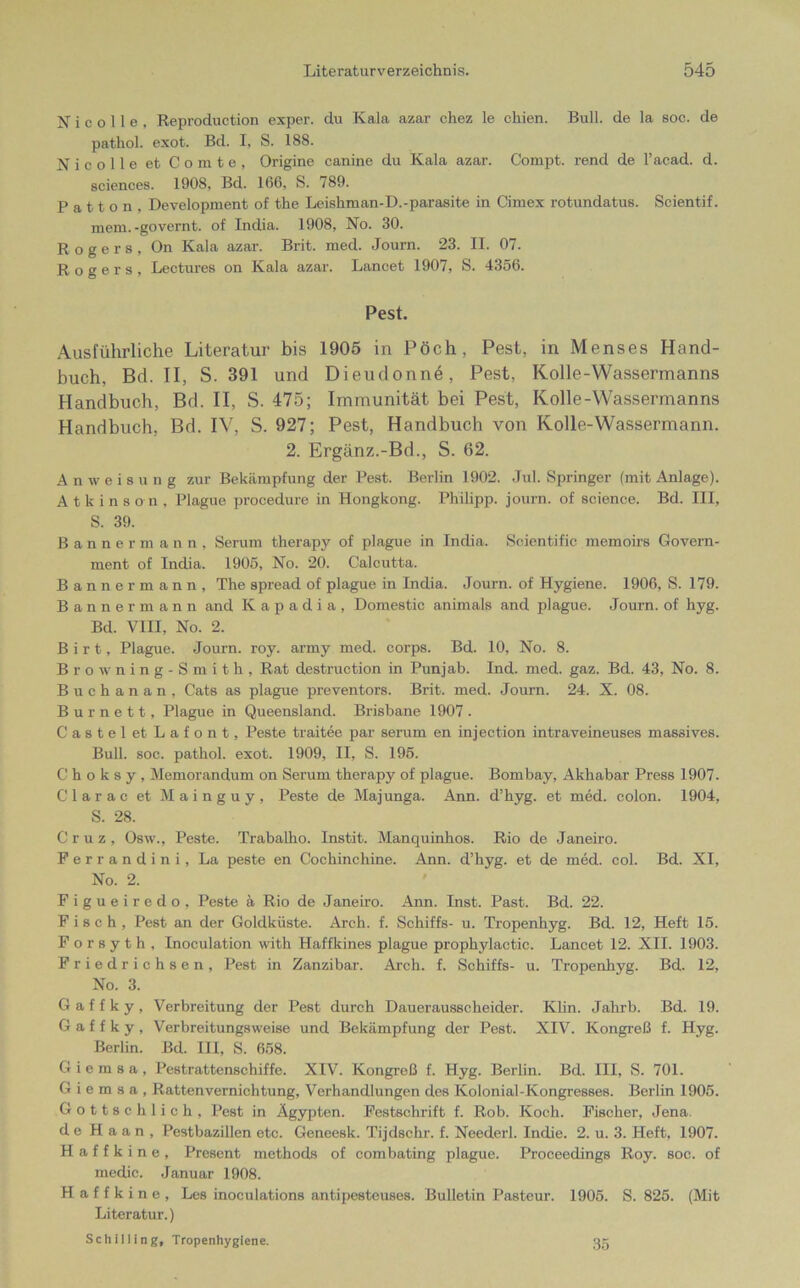 N i c o 11 e , Reproduction exper. du Kala azar chez le ckien. Bull, de la soc. de pathol. exot. Bd. I, S. 188. Nicolle et Comte, Origine canine du Kala azar. Compt. rend de l’acad. d. Sciences. 1908, Bd. 166, S. 789. P a 11 o n , Development of the Leishman-D.-parasite in Cimex rotundatus. Scientif. mem. -governt. of India. 1908, No. 30. Rogers, On Kala azar. Brit. med. Journ. 23. II. 07. Rogers, Lectures on Kala azar. Lancet 1907, S. 4356. Pest. Ausführliche Literatur bis 1905 in Pöch, Pest, in Menses Hand- buch, Bd. II, S. 391 und Dieudonne, Pest, Kolle-Wassermanns Handbuch, Bd. II, S. 475; Immunität bei Pest, Kolle-Wassermanns Handbuch, Bd. IV, S. 927; Pest, Handbuch von Kolle-Wassermann. 2. Ergänz.-Bd., S. 62. Anweisung zur Bekämpfung der Pest. Berlin 1902. Jul. Springer (mit Anlage). Atkinson, Plague procedure in Hongkong. Philipp, journ. of Science. Bd. III, S. 39. Bannermann, Serum therapy of plague in India. Scientific memoirs Govern- ment of India. 1905, No. 20. Calcutta. Banner mann, The spread of plague in India. Journ. of Hygiene. 1906, S. 179. Banner mann and K a p a d i a , Domestic animals and plague. Journ. of hyg. Bd. VIII, No. 2. B i r t, Plague. Journ. roy. army med. corps. Bd. 10, No. 8. Browning-Smith, Rat destruction in Punjab. Ind. med. gaz. Bd. 43, No. 8. Buchanan, Cats as plague preventors. Brit. med. Journ. 24. X. 08. Burnett, Plague in Queensland. Brisbane 1907. CasteletLafont, Peste traitee par serum en injection intraveineuses massives. Bull. soc. pathol. exot. 1909, II, S. 195. Choksy, Memorandum on Serum therapy of plague. Bombay, Akhabar Press 1907. Clarac et M a i n g u y , Peste de Majunga. Ann. d’hyg. et med. colon. 1904, S. 28. Cruz, Osw., Peste. Trabalho. Instit. Manquinhos. Rio de Janeiro. Ferrandini, La peste en Cochinchine. Ann. d’hyg. et de med. col. Bd. XI, No. 2. Figueiredo, Peste ä Rio de Janeiro. Ann. Inst. Past. Bd. 22. Fisch, Pest an der Goldküste. Arch. f. Schiffs- u. Tropenhyg. Bd. 12, Heft 15. F o r s y t h , Inoculation with Haffkines plague prophylactic. Lancet 12. XII. 1903. Friedrichsen, Pest in Zanzibar. Arch. f. Schiffs- u. Tropenhyg. Bd. 12, No. 3. G a f f k y , Verbreitung der Pest durch Dauerausscheider. Klin. Jakrb. Bd. 19. G a f f k y , Verbreitungsweise und Bekämpfung der Pest. XIV. Kongreß f. Hyg. Berlin. Bd. III, S. 658. Giemsa, Pestrattenschiffe. XIV. Kongreß f. Hyg. Berlin. Bd. III, S. 701. G i e m s a , Rattenvernichtung, Verhandlungen des Kolonial-Kongresses. Berlin 1905. Gottschlich, Pest in Ägypten. Festschrift f. Rob. Koch. Fischer, Jena, de Haan, Pestbazillen etc. Geneesk. Tijdschr. f. Neederl. Indie. 2. u. 3. Heft, 1907. H a f f k i n e , Present methods of eombating plague. Proceedings Roy. soc. of medic. Januar 1908. H a f f k i n e , Les inoculations antipesteuses. Bulletin Pasteur. 1905. S. 825. (Mit Literatur.) Schilling, Tropenhygiene. 35