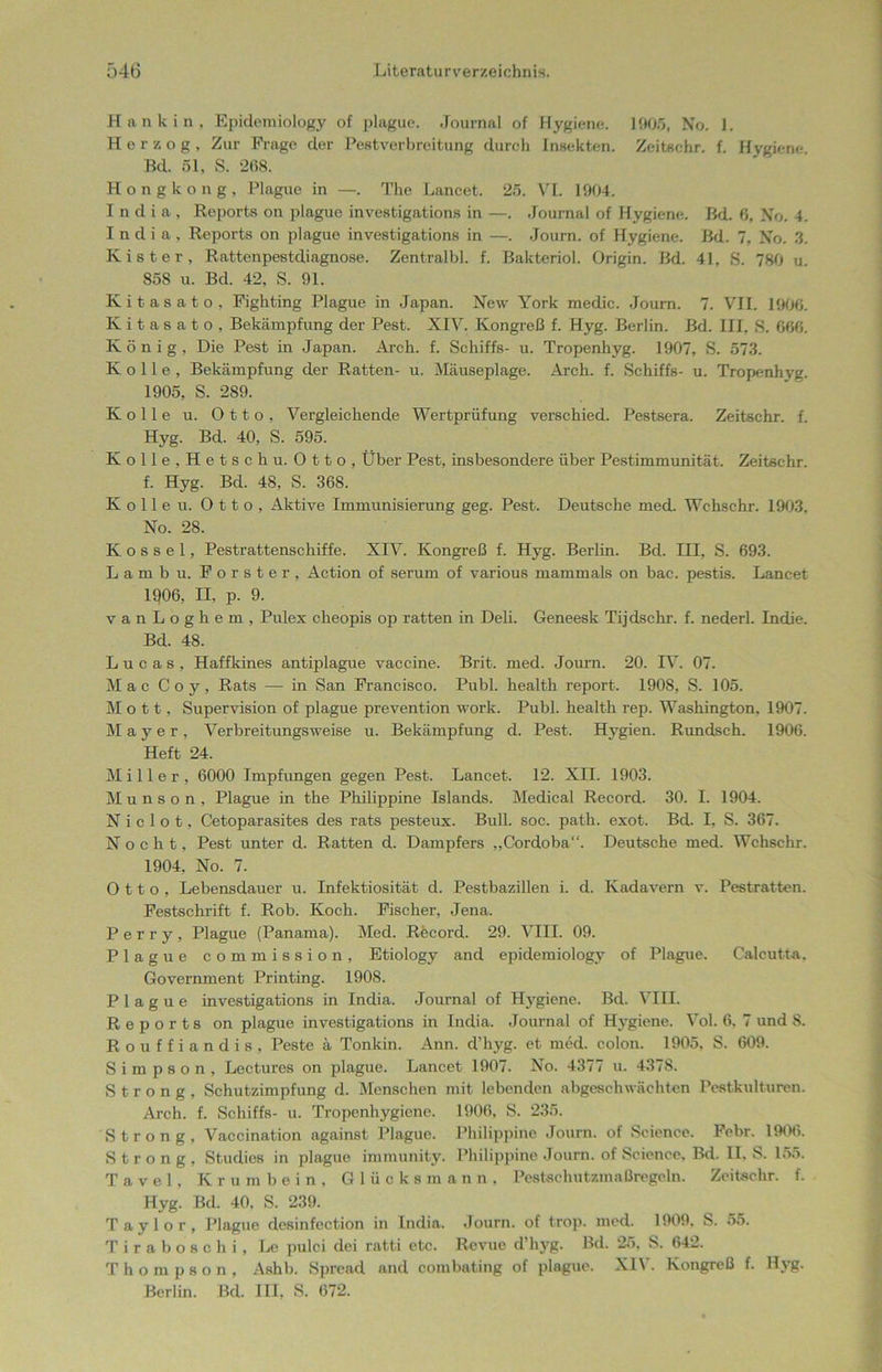 Hankin, Epidemiology of plague. Journal of Hygiene. 1905, No. 1. Herzog, Zur Frage der Pestverbreitung durch Insekten. Zeitsehr. f. Hygiene. Bd. 51, S. 268. Hongkong, Plague in —. The Lancet. 25. VL 1904. India, Reports on plague investigations in —. Journal of Hygiene. Bd. 6, No. 4. I n d i a , Reports on plague investigations in —. Journ. of Hygiene. Bd. 7, No. 3. Kister, Rattenpestdiagnose. Zentralbl. f. Bakteriol. Origin. Bd. 41, S. 780 u. 85S u. Bd. 42, S. 91. Kitasato, Fighting Plague in Japan. New York raedic. Journ. 7. VII. 1906. Kitasato, Bekämpfung der Pest. XIV. Kongreß f. Hyg. Berlin. Bd. III, S. 666. König, Die Pest in Japan. Arch. f. Schiffs- u. Tropenhyg. 1907, S. 573. Kolle, Bekämpfung der Ratten- u. Mäuseplage. Arch. f. Schiffs- u. Tropenhvg. 1905, S. 289. Kolle u. Otto, Vergleichende Wertprüfung verschied. Pestsera. Zeitschr. f. Hyg. Bd. 40, S. 595. Kolle, Hetschu. Otto, Über Pest, insbesondere über Pestimmunität. Zeitschr. f. Hyg. Bd. 48, S. 368. Kolle u. Otto, Aktive Immunisierung geg. Pest. Deutsche med. Wchschr. 1903. No. 28. K o s s e 1, Pestrattenschiffe. XIV. Kongreß f. H\’g. Berlin. Bd. III, S. 693. Lamhu. Förster, Action of serum of various mammals on bac. pestis. Lancet 1Q06, II, p. 9. vanLoghem, Pulex cheopis op ratten in Deli. Geneesk Tijdschr. f. nederl. Indie. Bd. 48. L u c a s , Haffkines antiplague vaccine. Brit. med. Journ. 20. IV. 07. Mac C o y, Rats — in San Francisco. Puhl, health report. 1908, S. 105. Mott, Supervision of plague prevention work. Publ. health rep. Washington, 1907. Mayer, Verbreitungsweise u. Bekämpfung d. Pest. Hygien. Rundsch. 1906. Heft 24. Miller, 6000 Impfungen gegen Pest. Lancet. 12. XII. 1903. M u n s o n , Plague in the Philippine Islands. Medical Record. 30. I. 1904. N i c 1 o t, Cetoparasites des rats pesteux. Bull. soc. path. exot. Bd. I, S. 367. N o c h t, Pest unter d. Ratten d. Dampfers „Cordoba“. Deutsche med. Wchschr. 1904, No. 7. Otto, Lebensdauer u. Infektiosität d. Pestbazillen i. d. Kadavern v. Pestratten. Festschrift f. Rob. Koch. Fischer, Jena. P e r r y , Plague (Panama). Med. Record. 29. VIII. 09. Plague commission, Etiology and epidemiology of Plague. Calcutta. Government Printing. 1908. Plague investigations in India. Journal of Hygiene. Bd. VIII. Reports on plague investigations in India, Journal of Hygiene. Vol. 6. 7 und 8. Rouffiandis, Peste ä Tonkin. Ann. d’hyg. et med. colon. 1905. S. 609. Simpson, Lectures on plague. Lancet 1907. No. 4377 u. 4378. Strong, Schutzimpfung d. Menschen mit lebenden abgeschwächten Pestkulturen. Arch. f. Schiffs- u. Tropenhygiene. 1906, S. 235. Strong, Vaccination against Plague. Philippine Journ. of Science. Febr. 1906. Strong, Studios in plague immunity. Philippine Journ. of Science. Bd. II. S. 155. Tavel, Krumbein, Glücksmann, Pestschutzmaßregeln. Zeitschr. f. Hyg. Bd. 40, S. 239. Taylor, Plague desinfection in India. Journ. of trop. med. 1909, S. 55. Tiraboschi, Le pulci dei ratti etc. Revue d’hyg. Bd. 25, S. 642. Thompson, Ashb. Spread and combating of plague. XIV. Kongreß f. Hvg. Berlin. Bd. III, S. 672.