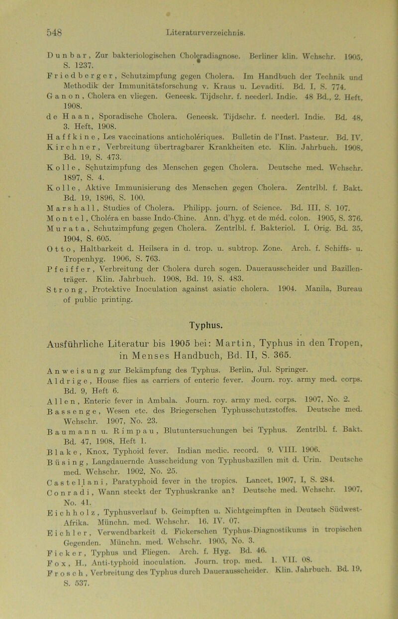 Dun bar. Zur bakteriologischen Choleradiagnose. Berliner klin. Wehschr. 1905 S. 1237. Friedberger, Schutzimpfung gegen Cholera. Im Handbuch der Technik und Methodik der Immunitätsforschung v. Kraus u. Levaditi. Bd. I, S. 774. G a n o n , Cholera en vliegen. Geneesk. Tijdschr. f. neederl. Indie. 48 Bd., 2. Heft, 1908. de Haan, Sporadische Cholera. Geneesk. Tijdschr. f. neederl. Indie. Bd. 48, 3. Heft, 1908. H a f f k i n e , Les vaccinations anticholeriques. Bulletin de l’Inst. Pasteur. Bd. IV, Kirchner, Verbreitung übertragbarer Krankheiten etc. Klin. Jahrbuch. 1908. Bd. 19, S. 473. K o 11 e , Schutzimpfung des Menschen gegen Cholera, Deutsche med. Wchschr. 1897, S. 4. K o 11 e , Aktive Immunisierung des Menschen gegen Cholera. Zentrlbl. f. Bakt. Bd. 19, 1896, S. 100. Mar sh all, Studies of Cholera, Philipp, journ. of Science. Bd. HI, S. 107. M o n t e 1, Cholera en basse Indo-Cliine. Ann. d’hyg. et de med. colon. 1905, S. 376. M u r a t a , Schutzimpfung gegen Cholera. Zentrlbl. f. Bakteriol. I. Orig. Bd. 35, 1904, S. 605. Otto, Haltbarkeit d. Heilsera in d. trop. u. subtrop. Zone. Arch. f. Schiffs- u. Tropenhyg. 1906, S. 763. Pfeiffer, Verbreitung der Cholera durch sogen. Dauerausscheider und Bazillen- träger. Klin. Jahrbuch. 1908, Bd. 19, S. 483. S t r o n g , Protektive Inoculation against asiatic cholera. 1904. Manila, Bureau of public printing. Typhus. Ausführliche Literatur bis 1905 bei: Martin, Typhus in den Tropen, in Menses Handbuch, Bd. II, S. 365. Anweisung zur Bekämpfung des Typhus. Berlin, Jul. Springer. A1 d r i g e , House flies as carriers of enteric fever. Journ. roy. armv med. corps. Bd. 9, Heft 6. Allen, Enteric fever in Ambala. Journ. roy. army med. corps. 1907. No. 2. Bassenge, Wesen etc. des Briegerschen Typhusschutzstoffes. Deutsche med. Wchschr. 1907, No. 23. Baumann u. Rimpau, Blutuntersuchungen bei Typhus. Zentrlbl. f. Bakt. Bd. 47, 1908, Heft 1. Blake, Knox, Typhoid fever. Indian medic. record. 9. VIII. 1906. B ü s i n g , Langdauernde Ausscheidung von Typhusbazillen mit d. I rin. Deutsche med. Wchschr. 1902, No. 25. Castellani, Paratyphoid fever in the tropics. Lancet, 1907, I, S. 284. Conradi, Wann steckt der Typhuskranke an? Deutsche med. Wchschr. 1907, No. 41. E i c h h o 1 z , Typhusverlauf b. Geimpften u. Nichtgeimpften in Deutsch Süd west - Afrika. Münchn. med. Wchschr. 16. IV. 07. E i c h I e r , Verwendbarkeit d. Fickerschen Typhus-Diagnostikums in tropischen Gegenden. Münchn. med. Wchschr. 1905, No. 3. Ficker, Typhus und Fliegen. Arch. f. Hyg. Bd. 46. Fox, H., Anti-typhoid inoculation. Journ. trop. med. 1. ^ II. OS. Frosch, Verbreitung des Typhus durch Dauerausscheider. Klin. Jahrbuch. Bd. 19, S. 537.