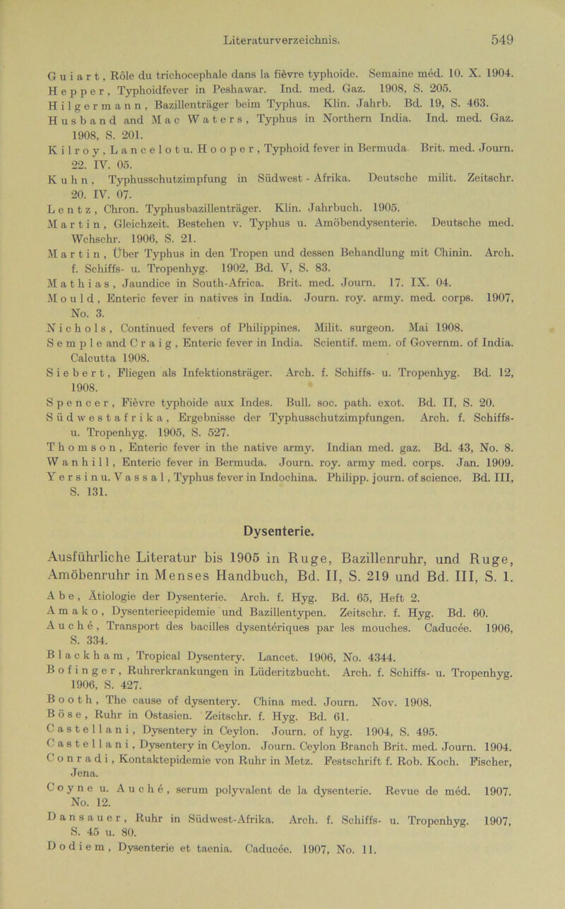 Guiart, Role du trichocephale dans la fievre typhoide. Semaine med. 10. X. 1904. Hepper, Typhoidfever in Peshawar. Ind. med. Gaz. 1908, S. 205. Hilgermann, Bazillenträger beim Typhus. Klin. Jahrb. Bd. 19, S. 463. H u s h a n d and Mac Waters, Typhus in Northern Tndia. Ind. med. Gaz. 1908, S. 201. Kilroy,Lancelot u. Hooper, Typhoid fever in Bermuda Brit. med. Journ. 22. IV. 05. Kuhn, Typhusschutzimpfung in Südwest - Afrika. Deutsche milit. Zeitschr. 20. IV. 07. L e n t z , Chron. Typhusbazillenträger. Klin. Jahrbuch. 1905. Martin, Gleichzeit. Bestehen v. Typhus u. Amöbendysenterie. Deutsche med. Wchschr. 1906, S. 21. Martin, Über Typhus in den Tropen und dessen Behandlung mit Chinin. Arch. f. Schiffs- u. Tropenhyg. 1902, Bd. V, S. 83. Mathias, Jaundice in South-Africa. Brit. med. Journ. 17. IX. 04. M o u 1 d , Enteric fever in natives in India. Journ. roy. army. med. corps. 1907, No. 3. N i c h o 1 s , Continued fevers of Philippines. Milit. surgeon. Mai 1908. S e m p 1 e and C r a i g , Enteric fever in India. Scientif. mem. of Governm. of India. Calcutta 1908. S i e b e r t, Fliegen als Infektionsträger. Arch. f. Schiffs- u. Tropenhyg. Bd. 12, 1908. Spencer, Fievre typhoide aux Indes. Bull. soc. path. exot. Bd. II, S. 20. Südwestafrika, Ergebnisse der Typhussehutzimpfungen. Arch. f. Schiffs- u. Tropenhyg. 1905, S. 527. Thomson, Enteric fever in the native army. Indian med. gaz. Bd. 43, No. 8. W anhill, Enteric fever in Bermuda. Journ. roy. army med. corps. Jan. 1909. Yersinu. Vassal, Typhus fever in Indochina. Philipp, journ. of Science. Bd. III, S. 131. Dysenterie, Ausführliche Literatur bis 1905 in Rüge, Bazillenruhr, und Rüge, Amöbenruhr in Menses Handbuch, Bd. II, S. 219 und Bd. III, S. 1. A b e , Ätiologie der Dysenterie. Arch. f. Hyg. Bd. 65, Heft 2. A m a k o , Dysenterieepidemie und Bazillentypen. Zeitschr. f. Hyg. Bd. 60. Auche, Transport des bacilles dysenteriques par les mouches. Caducee. 1906, S. 334. B 1 a c k h a m , Tropical Dysentery. Lancet. 1906, No. 4344. B o f i n g e r , Ruhrerkrankungen in Liideritzbucht. Arch. f. Schiffs- u. Tropenhyg. 1906, S. 427. B o o t h , The cause of dysentery. China med. Journ. Nov. 1908. B ö 8 e , Ruhr in Ostasien. Zeitschr. f. Hyg. Bd. 61. Castellani, Dysentery in Ceylon. Journ. of hyg. 1904, S. 495. Castellani, Dysentery in Ceylon. Journ. Ceylon Branch Brit. med. Journ. 1904. Conradi, Kontaktepidemie von Ruhr in Metz. Festschrift f. Rob. Koch. Fischer, Jena. Coyne u. Auch 6, serum polyvalent de la dysenterie. Revue de med. 1907. No. 12. 0 ansauer, Ruhr in Südwest-Afrika. Arch. f. Schiffs- u. Tropenhyg. 1907, S. 45 u. 80. Dodiem, Dysenterie et taenia. Caducee. 1907, No. 11.