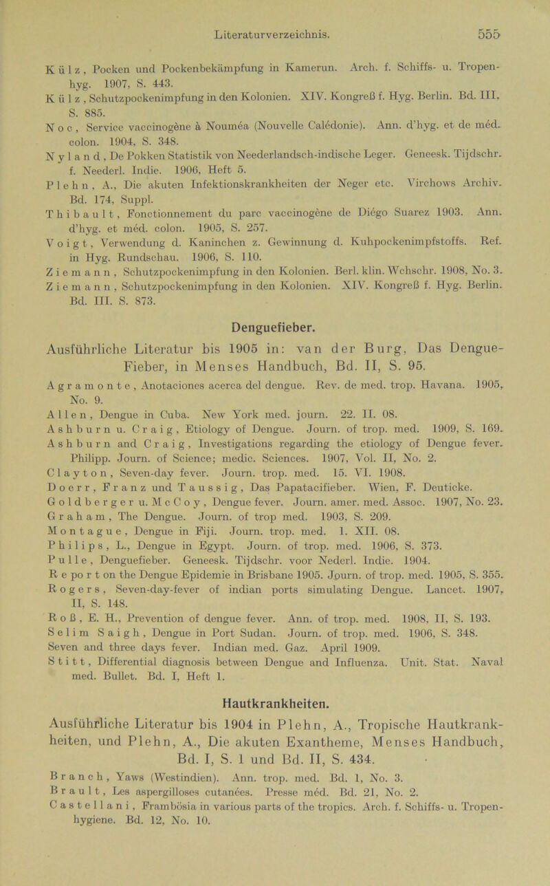 Külz, Pocken und Pockenbekämpfung in Kamerun. Arch. f. Schiffs- u. Tropen- hyg. 1907, S. 443. Külz, Schutzpockenimpfung in den Kolonien. XIV. Kongreß f. Hyg. Berlin. Bd. III. S. 885. N o c , Service vaccinogene ä Nournea (Nouvelle Caledonie). Ann. d hyg. et de med. colon. 1904, S. 348. N y 1 a n d , De Pokken Statistik von Neederlandsch-indische Leger. Geneesk. Tijdschr. f. Neederl. Indie. 1906, Heft 5. P 1 e h n , A., Die akuten Infektionskrankheiten der Neger etc. Virchows Archiv. Bd. 174, Suppl. T h i b a u 11, Fonctionnement du parc vaccinogene de Diego Suarez 1903. Ann. d’hyg. et med. colon. 1905, S. 257. Voigt, Verwendung d. Kaninchen z. Gewinnung d. Kuhpockenimpfstoffs. Ref. in Hyg. Rundschau. 1906, S. 110. Ziemann, Schutzpockenimpfung in den Kolonien. Berl. klin. Wchschr. 1908, No. 3. Ziemann, Schutzpockenimpfung in den Kolonien. XIV. Kongreß f. Hyg. Berlin. Bd. III. S. 873. Denguefieber. Ausführliche Literatur bis 1905 in: van der Burg, Das Dengue- Fieber, in Menses Handbuch, Bd. II, S. 95. Agramonte, Anotaciones acerca del dengue. Rev. de med. trop. Havana. 1905, No. 9. Allen, Dengue in Cuba. New York med. journ. 22. II. 08. Ashburn u. Craig, Etiology of Dengue. Journ. of trop. med. 1909, S. 169. A s h b u r n and Craig, Investigations regarding the etiology of Dengue fever. Philipp. Journ. of Science; medic. Sciences. 1907, Vol. II, No. 2. Clayton, Seven-day fever. Journ. trop. med. 15. VI. 1908. Doerr, Franz und T a u s s i g , Das Papatacifieber. Wien, F. Deuticke. Goldberger u.McCoy, Dengue fever. Journ. amer. med. Assoc. 1907, No. 23. Graham, The Dengue. Journ. of trop med. 1903, S. 209. Montague, Dengue in Fiji. Journ. trop. med. 1. XII. 08. Philips, L., Dengue in Egypt. Journ. of trop. med. 1906, S. 373. Pulle, Denguefieber. Geneesk. Tijdschr. voor Nederl. Indie. 1904. R e po r t on the Dengue Epidemie in Brisbane 1905. Journ. of trop. med. 1905, S. 355. Rogers, Seven-day-fever of indian ports simulating Dengue. Lancet. 1907, II, S. 148. Roß, E. H., Prevention of dengue fever. Ann. of trop. med. 1908, II, S. 193. Selim Saigh, Dengue in Port Sudan. Journ. of trop. med. 1906, S. 348. Seven and three days fever. Indian med. Gaz. April 1909. S t i 11, Differential diagnosis between Dengue and Influenza. Unit. Stat. Naval med. Bullet. Bd. I, Heft 1. Hautkrankheiten. Ausführliche Literatur bis 1904 in Plehn, A., Tropische Hautkrank- heiten, und Plehn, A., Die akuten Exantheme, Menses Handbuch, Bd. I, S. I und Bd. II, S. 434. Brauch, Yaws (Westindien). Ann. trop. med. Bd. 1, No. 3. Brault, Les aspergilloses cutanees. Presse med. Bd. 21, No. 2. C a s t e 11 a n i , Frambösia in various parts of the tropics. Arch. f. Schiffs- u. Tropen- hygiene. Bd. 12, No. 10.