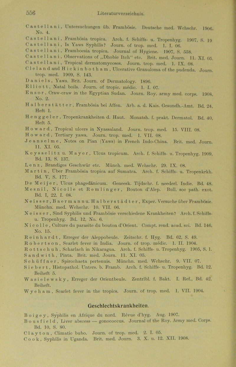 C a s t e 11 a n i, Untersuchungen üb. Frambösie. Deutsche med. Wehschr 1%6 No. 4. Castellani, Frambösia tropica. Arch. f. Schiffs- u. Tropenhyg. 1907, S. 19 Oastellani, Is Yaws Syphilis? Journ. of trop. med. 1. I. 00. Castellani, Framboesia tropica. Journal of Hygiene. 1907, S. 558. Castellani, Observations of „Dhobie Itch“ etc. Brit. med. Journ. 11. XI. 05. Castellani. Tropical dermatomycoses. Journ. trop. med. 1. IX. 08. C 1 e 1 a n d and Hickinbotham, Ulcerative Granuloma of the pudenda. Journ. trop. med. 1909, S. 143. Daniels, Yaws. Brit. Journ. of Dermatology. 1890. E 11 i o 11, Natal boils. Journ. of tropic. medic. 1. I. 07. E n s o r , Craw-craw in the Egyptian Sudan. Journ. Roy. army med. corps 1908 No. 2. Halberstätter, Frambösia bei Affen. Arb. a. d. Kais. Gesundh.-Amt. Bd 24 Heft 1. Henggeier, Tropenkrankheiten d. Haut. Monatsh. f. prakt. Dermatol. Bd. 40, Heft 5. Howard, Tropical ulcers in Nyassaland. Journ. trop. med. 15. VIII. 08. Howard, Tertiary yaws. Journ. trop. med. 1. VII. 08. J eanselme, Notes on Pian (Yaws) in Erench Indo-China. Brit. med. Journ. 11. XI. 05. Keysselitz u. Mayer, Ulcus tropicum. Arch. f. Schiffs- u. Tropenhyg. 1909. Bd. 13, S. 137. Lenz, Brandiges Geschwür etc. Münch, med. Wchschr. 29. IX. 08. Martin, Über Frambösia tropica auf Sumatra. Arch. f. Schiffs- u. Tropenkrkh. Bd. V, S. 177. De M e i j e r , Ulcus phagedänicum. Geneesk. Tijdschr. f. neederl. Indie. Bd. 48. Mesnil, Nicolle et Remlinger, Bouton d’Alep. Bull, soc path. exot. Bd. I, 22. I. 08. Neisse r,Bae r mann u. Halber Städter, Exper. Versuche über Frambösie. Münchn. med. Wchschr. 10. VII. 06. N e i s s e r , Sind Syphilis und Frambösie verschiedene Krankheiten? Arch. f. Schiffs- u. Tropenhyg. Bd. 12, No. 6. Nicolle, Culture du parasite du bouton d’Orient. Compt. rend. acad. sei. Bd. 146. No. 15. Reinhardt, Erreger der Aleppobeule. Zeitschr. f. Hyg. Bd. 62, S. 49. Robertson, Scarlet fever in India. Journ. of trop. medic. 1. II. 1904. Rottschuh, Scharlach in Nikaragua. Arch. f. Schiffs- u. Tropenhyg. 1905, S. 1. Sandwith, Pinta. Brit. med. Journ. 11. XI. 05. Schüffner, Spirochaeta pertenuis. Münchn. med. Wchschr. 9. VII. 07. S i e b e r t, Histopathol. Unters, b. Framb. Arch. f. Schiffs- u. Tropenhyg. Bd. 12. Beiheft 5. Wasielewsky, Erreger der Orientbeule. Zentrlbl. f. Bakt. I. Ref., Bd. 42, Beiheft. Wyeham, Scarlet fever in the tropics. Journ. of trop. med. 1. VII. 1904. Geschlechtskrankheiten. B o i g e y , Syphilis en Afrique du nord. Revue d’hyg. Aug. 1907. Bousfield, Liver abscess — gonococcus. Journal of the Roy. Army med. Corps. Bd. 10, S. 80. Clay ton, Climatic bubo. Journ. of trop. med. 2. I. 05. Cook, Syphilis in Uganda. Brit. med. Journ. 3. X. u. 12. XII. 1908.