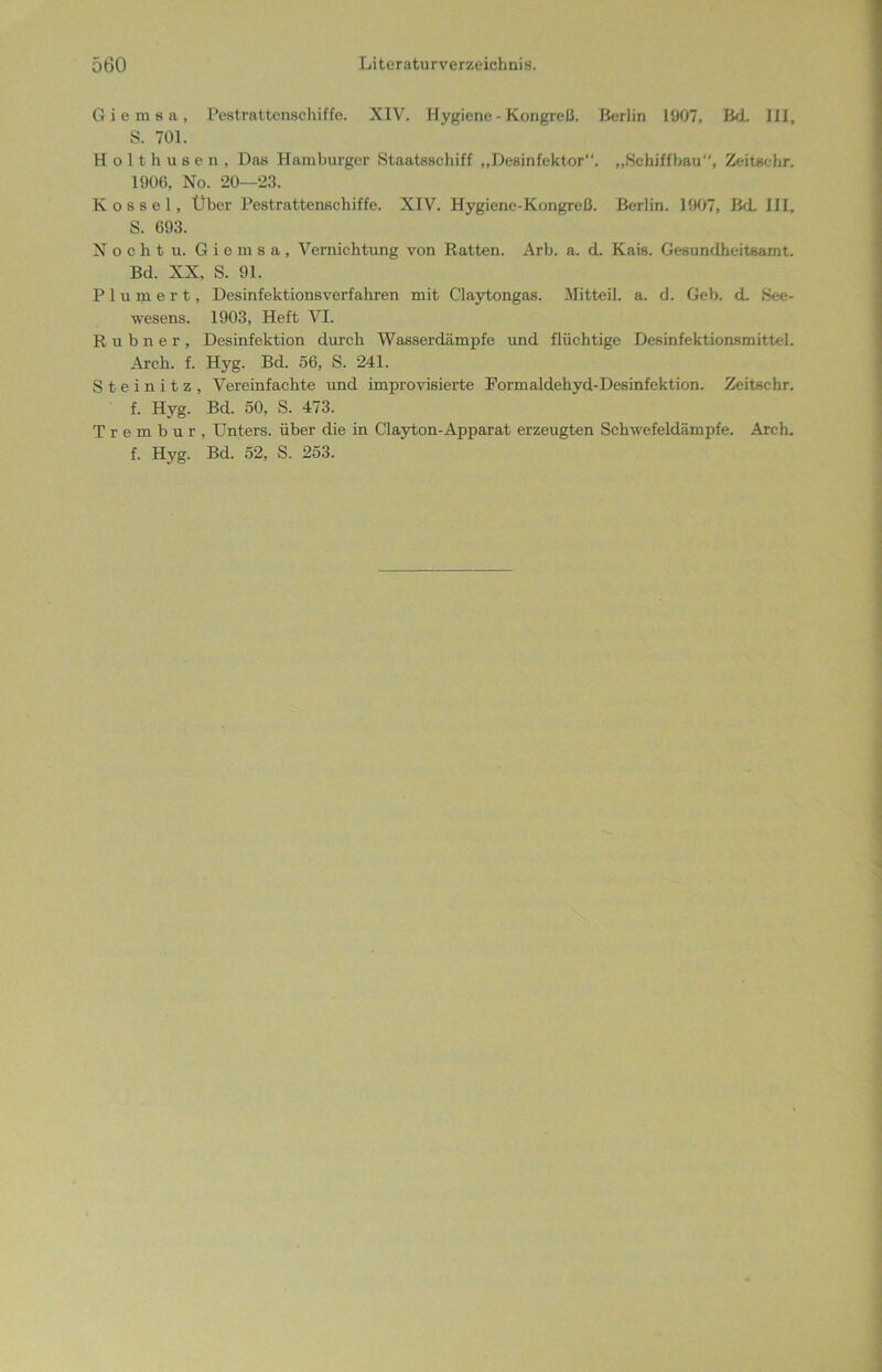 Giemsa, Pestrattenschiffe. XIV. Hygiene - Kongreß. Berlin 1907, Bd. III, S. 701. Holthusen, Das Hamburger Staatsschiff „Desinfektor“. „Schiffbau“, Zeitechr. 1906, No. 20—23. Kossel, Über Pestrattenschiffe. XIV. Hygiene-Kongreß. Berlin. 1907, Bd. III, S. 693. N o c h t u. Giemsa, Vernichtung von Ratten. Arb. a. d. Kais. Gesundheitsamt. Bd. XX. S. 91. Plumert, Desinfektionsverfahren mit Claytongas. Mitteil. a. d. Geb. d. See- wesens. 1903, Heft VI. Rubner, Desinfektion durch Wasserdämpfe und flüchtige Desinfektionsmittel. Arck. f. Hyg. Bd. 56, S. 241. S t e i n i t z , Vereinfachte und improvisierte Formaldehyd-Desinfektion. Zeitschr. f. Hyg. Bd. 50, S. 473. Trembur, Unters, über die in Clayton-Apparat erzeugten Schwefeldämpfe. Arch. f. Hyg. Bd. 52, S. 253.