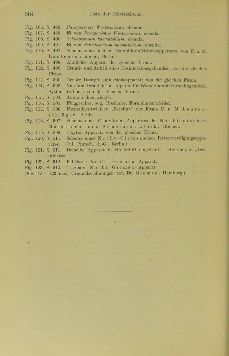 Fig. 106, Pig. 107, Fig. 108, Pig. 109, Pig. HO, Pig. Hl, Pig. 112, Pig. 113. Pig. 114, Pig. 115, Fig. 116, Pig. H7, Pig. 118, Pig. 119, Fig. 120, Fig. 121, Pig. 122, Fig. 123, (Fig. 121 S. 489. Paragonimus Westermanni, ebenda. S. 489. Ei von Paragonimus Westermanni, ebenda. S. 490. Schistosomum haematobium, ebenda. S. 491. Ei von Schistosomum haematobium, ebenda. S. 497. Schema eines kleinen Dampfdesinfektionsapparates, von F. u. M. Lauten8ckläger, Berlin. S. 498. Ähnlicher Apparat der gleichen Firma. S. 499. Grund- und Aufriß eines Desinfektionsgebäudes; von der gleichen Firma. S. 500. Großer Dampfdesinfektionsapparat; von der gleichen Firma. S. 502. Vakuum-Desinfektionsapparat für Wasserdampf-Formalingemisr-h, System Rubner; von der gleichen Firma. S. 504. Ammoniakentwickler. S. 505. Plüggescher, sog. Breslauer, Formalinentwickler. S. 506. Formalinentwickler „Berolina“ der Firma F. u. M. Lauten- schläger, Berlin. S. 507. Schema eines C layton - Apparates der Norddeutschen Maschinen- und Armaturenfabrik, Bremen. S. 508. Clayton-Apparat, von der gleichen Firma. S. 511. Schema eines Nocht-Giemsa sehen Rattenvertilgungsappa- rates. (Jul. Pintsch, A.-G., Berlin.) S. 511. Derselbe Apparat in ein Schiff eingebaut. (Hamburger „Des- infektor“.) S. 512. Fahrbarer Nocht-Giemsa - Apparat. S. 512. Tragbarer Nocht-Giemsa - Apparat. —123 nach Originalzeichnungen von Dr. G i e m s a , Hamburg.)