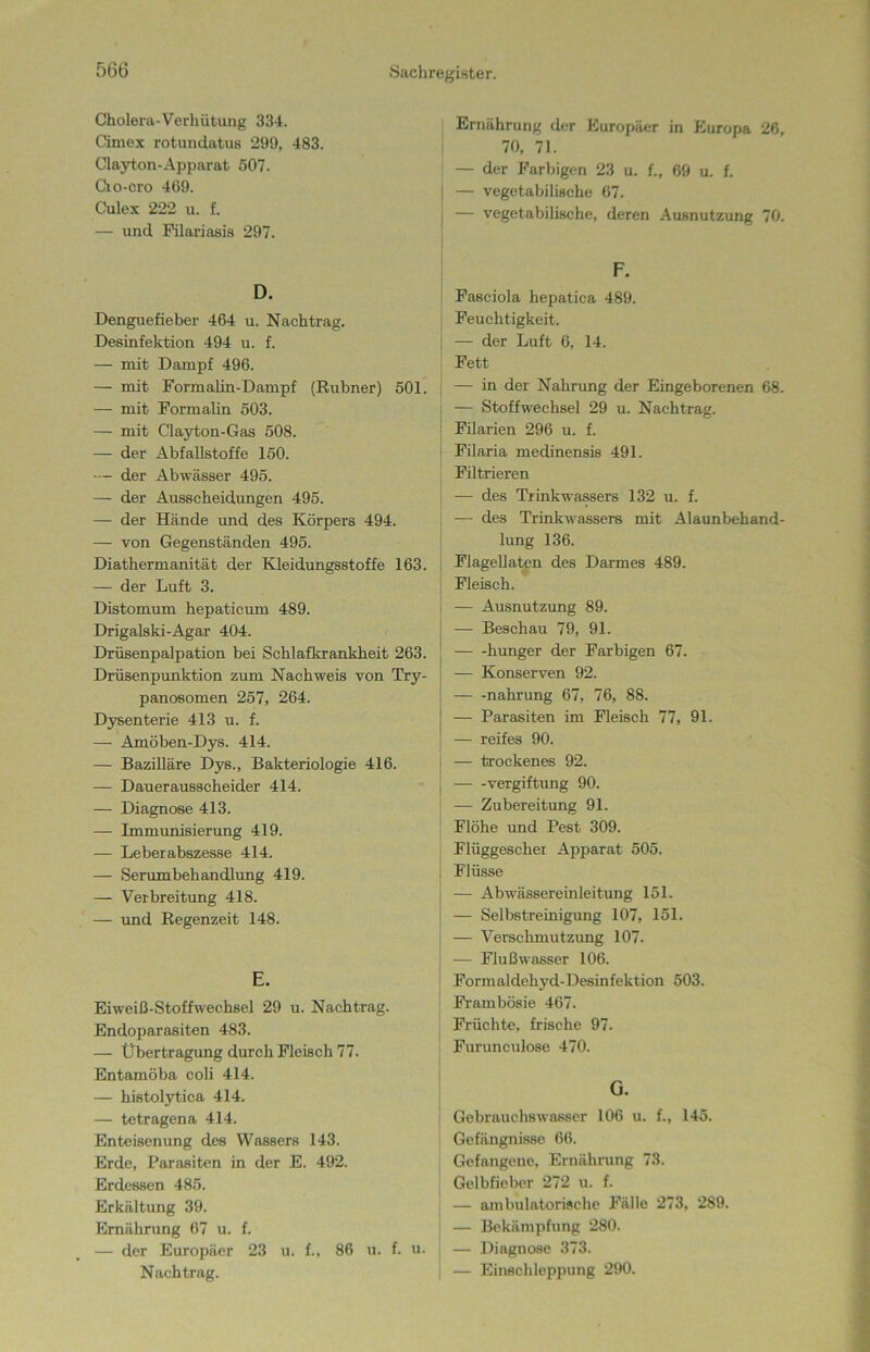 Cholera-Verhütung 334. Cimex rotundatus 299, 483. Clayton-Apparat 507. Cio-cro 469. Culex 222 u. f. — und Filariasis 297. D. Denguefieber 464 u. Nachtrag. Desinfektion 494 u. f. — mit Dampf 496. — mit Formalin-Dampf (Kühner) 501. — mit Formalin 503. — mit Clayton-Gas 508. — der Abfallstoffe 150. — der Abwässer 495. — der Ausscheidungen 495. — der Hände und des Körpers 494. — von Gegenständen 495. Diathermanität der Kleidungsstoffe 163. — der Luft 3. Distomum hepaticum 489. Drigalski-Agar 404. Drüsenpalpation bei Schlafkrankheit 263. Drüsenpunktion zum Nachweis von Try- panosomen 257, 264. Dysenterie 413 u. f. — Amöben-Dys. 414. — Bazilläre Dys., Bakteriologie 416. — Dauerausscheider 414. — Diagnose 413. — Immunisierung 419. — Leberabszesse 414. — Serumbehandlung 419. — Verbreitung 418. — und Regenzeit 148. E. Eiweiß-Stoffwechsel 29 u. Nachtrag. EndoparaBiten 483. — Übertragung durch Fleisch 77. Entamöba coli 414. — histolytica 414. — tetragena 414. Enteisenung des Wassers 143. Erde, Parasiten in der E. 492. Erdessen 485. Erkältung 39. Ernährung 67 u. f. — der Europäer 23 u. f., 86 u. f. u. Nachtrag. Ernährung der Europäer in Europa 26, 70, 71. — der Farbigen 23 u. f., 69 u. f. — vegetabilische 67. — vegetabilische, deren Ausnutzung 70. Fasciola hepatica 489. Feuchtigkeit. — der Luft 6, 14. Fett — in der Nahrung der Eingeborenen 68. — Stoffwechsel 29 u. Nachtrag. Filarien 296 u. f. Filaria medinensis 491. Filtrieren — des Trinkwassers 132 u. f. — des Trinkwassers mit Alaunbehand- lung 136. Flagellaten des Darmes 489. Fleisch. — Ausnutzung 89. — Beschau 79, 91. — -hunger der Farbigen 67. — Konserven 92. — -nahrung 67, 76, 88. — Parasiten im Fleisch 77, 91. — reifes 90. — trockenes 92. — -Vergiftung 90. — Zubereitung 91. Flöhe und Pest 309. Flüggeschei Apparat 505. Flüsse — Abwässereinleitung 151. — Selbstreinigung 107, 151. — Verschmutzung 107. — Flußwasser 106. Formaldehyd-Desinfektion 503. Frambösie 467. Früchte, frische 97. Furunculose 470. G. Gebrauchswasser 106 u. f., 145. Gefängnisse 66. Gefangene, Ernährung 73. Gelbfieber 272 u. f. — ambulatorische Fälle 273, 289. — Bekämpfung 280. — Diagnose 373. — Einschleppung 290.