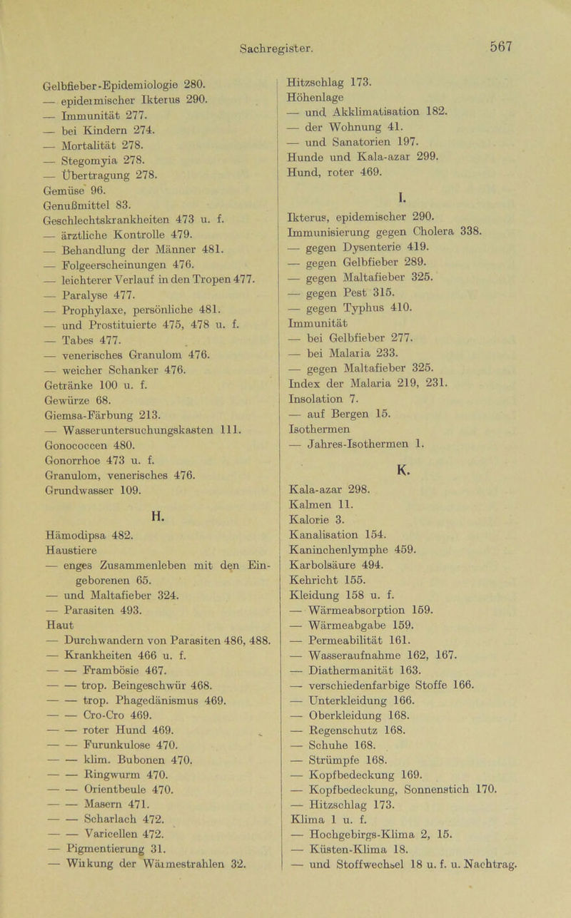 Gelbfieber-Epidemiologie 280. — epideimiscber Ikterus 290. — Immunität 277. — bei Kindern 274. — Mortalität 278. — Stegomyia 278. — Übertragung 278. Gemüse 96. Genußmittel 83. Geschlechtskrankheiten 473 u. f. — ärztliche Kontrolle 479. — Behandlung der Männer 481. — Folgeerscheinungen 476. — leichterer Verlauf in den Tropen 477. — Paralyse 477. — Prophylaxe, persönliche 481. — und Prostituierte 475, 478 u. f. — Tabes 477. — venerisches Granulom 476. — weicher Schanker 476. Getränke 100 u. f. Gewürze 68. Giemsa-Färbung 213. — Wasseruntersuchungskasten 111. Gonococcen 480. Gonorrhoe 473 u. f. Granulom, venerisches 476. Grundwasser 109. Hämodipsa 482. Haustiere — enges Zusammenleben mit den Ein- geborenen 65. — und Maltafieber 324. — Parasiten 493. Haut — Durchwandern von Parasiten 486, 488. — Krankheiten 466 u. f. Frambösie 467. trop. Beingeschwür 468. trop. Phagedänismus 469. Cro-Cro 469. roter Hund 469. Furunkulose 470. klim. Bubonen 470. Ringwurm 470. Orientbeule 470. Masern 471. Scharlach 472. Varicellen 472. — Pigmentierung 31. — Wirkung der Wäimestrahlen 32. Hitzschlag 173. Höhenlage — und Akklimatisation 182. — der Wohnung 41. — und Sanatorien 197. Hunde und Kala-azar 299. Hund, roter 469. I. Ikterus, epidemischer 290. Immunisierung gegen Cholera 338. — gegen Dysenterie 419. — gegen Gelbfieber 289. — gegen Maltafieber 325. — gegen Pest 315. — gegen Typhus 410. Immunität — bei Gelbfieber 277. — bei Malaria 233. — gegen Maltafieber 325. Index der Malaria 219, 231. Insolation 7. — auf Bergen 15. Isothermen — Jahres-Isothermen 1. K- Kala-azar 298. Kalmen 11. Kalorie 3. Kanalisation 154. Kaninchenlymphe 459. Karbolsäure 494. Kehricht 155. Kleidung 158 u. f. — Wärmeabsorption 159. — Wärmeabgabe 159. — Permeabilität 161. — Wasser aufnahme 162, 167. — Diathermanität 163. — verschiedenfarbige Stoffe 166. — Unter kl eidurrg 166. — Oberkleidung 168. — Regenschutz 168. — Schuhe 168. — Strümpfe 168. — Kopfbedeckung 169. — Kopfbedeckung, Sonnenstich 170. — Hitzschlag 173. Klima 1 u. f. — Hochgebirgs-Klima 2, 15. — Küsten-Klima 18. — und Stoffwechsel 18 u. f. u. Nachtrag.