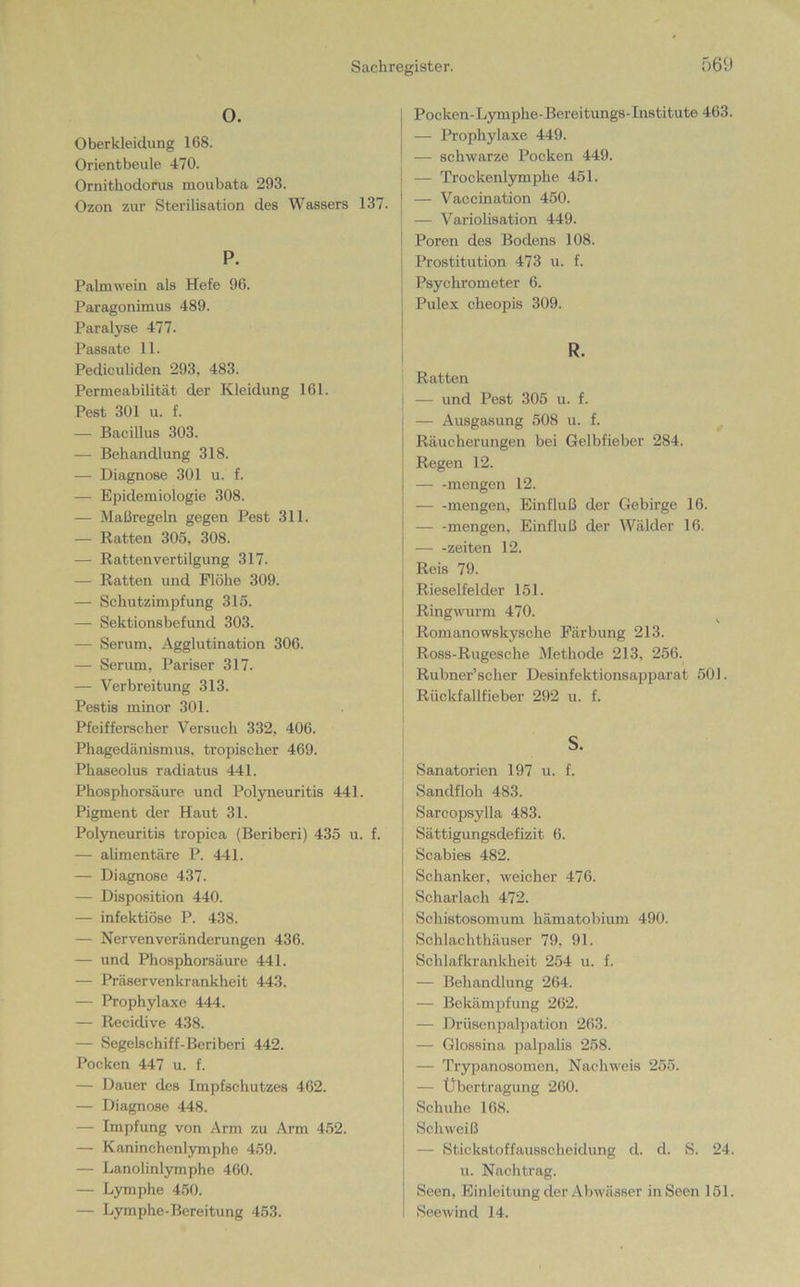O. Oberkleidung 168. Orientbeule 470. Ornithodorus moubata 293. Ozon zur Sterilisation des Wassers 137. P. Palmwein als Hefe 96. Paragonimus 489. Paralyse 477. Passate 11. Pediculiden 293, 483. Permeabilität der Kleidung 161. Pest 301 u. f. — Bacillus 303. — Behandlung 318. — Diagnose 301 u. f. — Epidemiologie 308. — Maßregeln gegen Pest 311. — Ratten 305, 308. — Rattenvertilgung 317. — Ratten und Flöhe 309. — Schutzimpfung 315. —- Sektionsbefund 303. — Serum, Agglutination 306. — Serum, Pariser 317. — Verbreitung 313. Pestis minor 301. Pfeifferscher Versuch 332, 406. Phagedänismus, tropischer 469. Phaseolus radiatus 441. Phosphorsäure und Polyneuritis 441. Pigment der Haut 31. Polyneuritis tropica (Beriberi) 435 u. f. — alimentäre P. 441. — Diagnose 437. — Disposition 440. — infektiöse P. 438. — Nervenveränderungen 436. — und Phosphorsäure 441. — Präservenkrankheit 443. — Prophylaxe 444. — Recidive 438. — Segelschiff-Beriberi 442. Pocken 447 u. f. — Dauer des Impfschutzes 462. — Diagnose 448. — Impfung von Arm zu Arm 452. — Kaninchenlymphe 459. — Lanolinlymphe 460. — Lymphe 450. — Lymphe-Bereitung 453. Pocken-Lymphe-Bereitungs-Institute 463. — Prophylaxe 449. — schwarze Pocken 449. — Trockenlymphe 451. — Vaccination 450. — Variolisation 449. Poren des Bodens 108. Prostitution 473 u. f. Psychrometer 6. Pulex cheopis 309. R. Ratten — und Pest 305 u. f. — Ausgasung 508 u. f. Räucherungen bei Gelbfieber 284. Regen 12. — -mengen 12. mengen, Einfluß der Gebirge 16. mengen, Einfluß der Wälder 16. — -Zeiten 12. Reis 79. Rieselfelder 151. Ringwurm 470. Romanowskysche Färbung 213. Ross-Rugesche Methode 213, 256. Rubner’scher Desinfektionsapparat 501. Rückfallfieber 292 u. f. s. Sanatorien 197 u. f. Sandfloh 483. Sarcopsylla 483. Sättigungsdefizit 6. Scabies 482. Schanker, weicher 476. Scharlach 472. Schistosomum hämatobium 490. Schlachthäuser 79, 91. Schlafkrankheit 254 u. f. — Behandlung 264. — Bekämpfung 262. — Drüsenpalpation 263. — Glossina palpalis 258. — Trypanosomen, Nachweis 255. — Übertragung 260. Schuhe 168. Schweiß — Stickstoffausscheidung d. d. S. 24. u. Nachtrag. Seen, Einleitung der Abwässer in Seen 151. Seewind 14.