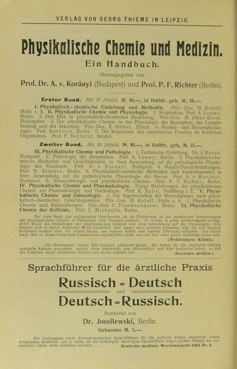Physikalische Chemie und Medizin. Ein Handbuch. Herausgegeben von Prof. Dr. A. v. Koränyi (Budapest) und Prof. P. F. Richter (Berlin). Erster Band. Mit 27 Abbild. M. 16.—, in Halbfr. geb. M. 19.—. I. Physikalisch - chemische Einleitung und Methodik. Priv.-Doz. M Roloff Halle a. S. II. Physikalische Chemie und Physiologie. 1. Respiration. Prof. A. Loeww Berlin. 2. Das Blut in physikalisch-chemischer Beziehung. Priv.-Doz. M. Oker-Blom’ Helsingfors. 3. Die physikalische Chemie in der Physiologie der Resorption, der Lvmph- bildung und der Sekretion. Priv.-Doz. R. Höher, Zürich. 4. Muskel- und Nervenphysio- logie. Prof. Boruttau, Berlin. 5. Die Regulation des osmotischen Druckes im tierischen Organismus. Prof. F. Bottazzi, Neapel. Zweiter Band. Mit 24 Abbild. M. 10.—, in Halbfr. geb. M. 13.—. III. Physikalische Chemie und Pathologie. 1. Technische Einleitung. Dr. J. Bence, Budapest. 2. Pathologie der Respiration. Prof. A. Loewy, Berlin. 3. Physikalisch-che- mische Methoden und Gesichtspunkte in ihrer Anwendung auf die pathologische Physio- logie des Kreislaufs. Prof. A. v. Koränyi, Budapest. 4. Magen-Darmerkrankungen. Prof. H. Strauss, Berlin. 5. Physikalisch-chemische Methoden und Gesichtspunkte in ihrer Anwendung auf die pathologische Physiologie der Nieren. Prof. A. v. Koränyi, Budapest 6._ Nierenchirurgie und physikalische Chemie. Prof. P. F. Richter, Berlin' IV. Physikalische Chemie und Pharmakologie. Einige Beziehungen der physikalischen Chemie zur Pharmakologie und Toxikologie. Prof. K. Spiro, Straßburg i. E. V. Physi- kalische Chemie und Balneologie. 1. Die Eigenschaften der Mineralwässer nach phvsi- kalisch-chemischen Gesichtspunkten. Priv.-Doz. M. Roloff, Halle a. S. 2. Physikalische Chemie und Balneotherapie. Priv.-Doz. F. Frankenhäuser, Berlin. VI. Physikalische Chemie der Kolloide. Prof. L. Michaelis, Berlin. Der erste Band des vorliegenden Handbuches ist als Einführung in die praktischen Anwendungen der physikalischen Chemie in Pathologie und Therapie gedacht. Er bringt in ganz hervorragend vorzüg- licher Weise die Grundlagen der physikalischen Chemie und ihrer Anwendung auf die Physiologie. Alle Kapitel sind in klarer, kritischer Weise bearbeitet und lassen ohne weiteres erkennen, daß sie von Autoren bearbeitet worden sind, die mitten heraus aus eigener Arbeit und eigener Erfahrung schöpfen. Das Hand- buch füllt in dieser Form ohne Zweifel eine empfindliche Lücke aus und darf einer guten Aufnahme sicher sein. (Medizinische Klinik.) .... Die Herausgeber haben ihre Aufgabe glänzend gelöst. Sie haben für die einzelnen Gebiete namhafte Autoren gewonnen, welche diese Abschnitte sehr übersichtlich und klar bearbeitet haben, so daß der Praktiker einen wirklichen Nutzen von dieser Lektüre hat .... (Excerpta mediea.) Sprachführer für die ärztliche Praxis Russisch = Deutsch - = und ■■■■-- ...  == Deutsch = Russisch. Bearbeitet von Dr. Jossilewski, Berlin. Gebunden M. 5.—. Die Herausgabe eines deutsch-russischen Sprachführers für die ärztliche Praxis entspricht einem dringenden Bedürfnis um so mehr, als die bisherigen derartigen Sprachführer wegen großer Mängel die ent- standene Lücke nicht ausfüllen konnten .... Deutsche medizin. Wochensohritt 1909 Nr. 9.
