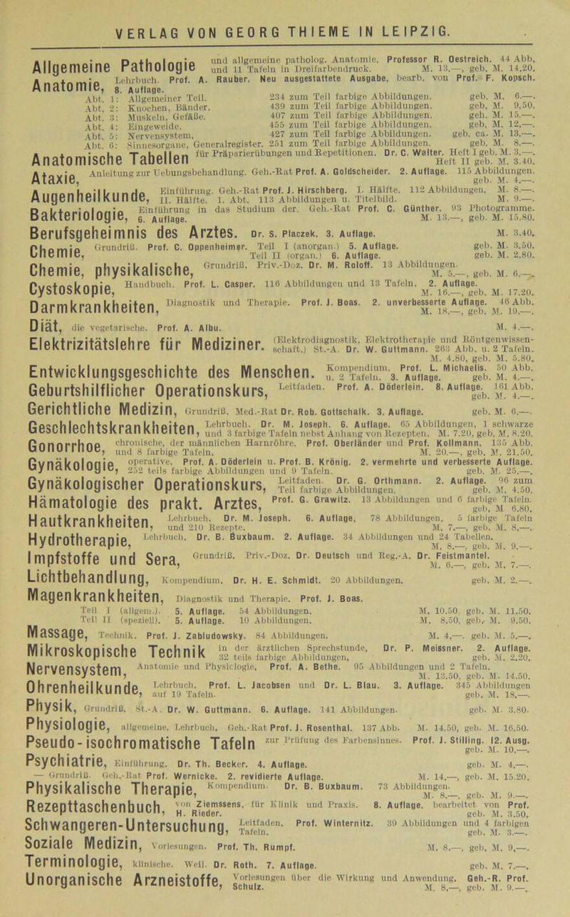 «ii _• „ n „ 41, „ I „ „ i und allgemeine patholog. Anatomie, Professor R. Oestreich. 44 Abb Allgemeine rätlioiogie und n Tafeln in Dreifarbendruck. M. 13.—, geb. M. 14.20 Lehrbuch. Prof. A. Räuber. Neu ausuestattete Ausaabe, bearb. von Prof. P. Kopsch Anatomie, ^ Abt. 1: Allgemeiner Teil. Abt, 2: Knochen, Bänder. Abt. 3: Muskeln, Gefäße. Abt. 4: Eingeweide. Abt. 5: Nervensystem 234 zum Teil farbige Abbildungen. geb. M. 6.— 439 zum Teil farbige Abbildungen. geb. M. 9,50 407 zum Teil farbige Abbildungen. geh. M. 15.— 455 zum Teil farbige Abbildungen. geb. M. 12.— 427 zum Teil farbige Abbildungen. geb. ca. M. 13.— 4bt 6: Sinnesorgane, Generalregister. 251 zum Teil farbige Abbildungen. geb. M. 8.— Anatomische Tabellen ,c “USSfiiM Anleitung zur Uebungsbeliandlung. Geh.-Rat Prof. A. Goldscheider. 2. Auflage. 115 Abbildungen geb. M. 4.— A..„„ u I,.. _ Einführung. Geh.-Rat Prof. J. Hirschberg. I. Hälfte. 112 Abbildungen. M. 8.— ligGn 11611 Kll D UG, II. Hälfte. 1. Abt, 113 Abbildungen u. Titelbild. M. 9.— DAl,4«.iAlnn.'A Einführung in das Studium der. Geh.-Rat Prof. C. Günther. 93 Rhotogramme Bakteriologie, 6 Aufiage. m. 13, Ataxie, Chemie, geb. M. 15.80 M. 3.40 geb. M. 3.50 geb. M. 2.80 Berufsgeheimnis des Arztes. Dr. s. piaczek. 3. Auflage. Grundriß. Prof. C. Oppenheimer. Teil I (anorgan.) 5. Auflage. Teil II (organ.) 6. Auflage. Chemie, physikalische, “iß- °r. «. ro.o«. 13 Abbildungen^ ^ m Pimincl/nnio Handbuch. Prof. L. Casper. 116 Abbildungen und 13 Tafeln. 2. Auflage. uysiosKopie, m. io.—, geb. m. 17.20. D arm kran kheiten D‘agnoätik und Therapie. Prof. J. Boas. 2. unverbesserte Auflage. 46 Abb. Diät, die vegetarische. Prof. A. Albu. M. 4.—. Flol/tri-ri+ö+cloh ro f ii f M n rl i -»i n o i* (Elektrodiagnostik, Elektrotherapie und Röntgemvissen- Cl c R11 ICI Icllol Cti I C IUI IVIGUI4I llcl. Schaft.) St.-A. Dr. W. Guttmann. 263 Abb. u. 2 Tafeln. M. 4.80, geb. M. 5.80, Entwicklungsgeschichte des Menschen. mTSinm,3.p™u«afc.Micha g&. m.t.-. Geburtshilflicher Operationskurs, Leitfaden- prof. a. bödernm. s. Auflage^ m Abb. geb. M. 6.—. fl loph tc 1/ ro n 1/ ii oiton Lehrbuch. Dr. M. Joseph. 6. Auflage. 65 Abbildungen, 1 schwarze Ucoüll ICUII lol\l all l\ll CI teil, uu([ 3 farbige Tafeln nebst Anhang von Rezepten. M. 7.20, geb. M. 8.20. Gerichtliche Medizin , Grundriß. Med.-Rat Dr. Rob. Gottschalk. 3. Auflage. flnnnrrhno chronische, der männlichen Harnröhre. Prof. Oberländer und Prof. Kollmann. 135 Abb. UUIIUI I IIUC, und 8 farbige Tafeln. flvnä l/nl nn ip operative. Prof. A. Döderlein u. uy fiel t\UI uy IC, 252 teils farbige Abbildungen u M. 6.—, geb. M. 7.- geb. M. 2.- M. 10.50, geb. M. 11.50 M. 8.50, geb, M. 9.50 M. 20—, geb. M. 21.50. Prof. B. Krönig. 2. vermehrte und verbesserte Auflage. und 9 Tafeln. geb. M. 25.—. Gynäkologischer Operationskurs, 5ÄVS™?d4«”*nn' *•*•& £J3R Hämatologie des prakt. Arztes, pr' c Cl*! l-l a 1111/ ra n 1/ h o ito n Lehrbuch. Dr. M. Joseph. 6. Auflage. 78 Abbildungen. 5 farbige Tafeln n CUHKI dll Kimueri, und 210 Rezepte. M. 7.—, geb. M. 8,—. Hydrotherapie Lehrbuch, Dr. B. Buxbaum. 2. Auflage. 34 Abbildungen und 24 Tabellen. Impfstoffe Und Sera Priv.-Doz. Dr. Deutsch und Reg.-A. Dr. Feistmantel. Lichtbehandlung , Kompendium. Dr. H. E. Schmidt. 20 Abbildungen. Magenkrankheiten, Diagnostik und Therapie. Prof. J. Boas. Teil 1 (allgem.). 5. Auflage. 54 Abbildungen. Teil II (speziell). 5. Auflage. 10 Abbildungen. MaSSäge, Technik. Prof. J. Zabludowsky. 84 Abbildungen. M. 4,—. geb. M. 5.— M i 1/rnc l/nnicoh d Tonlinil/ in der ärztlichen Sprechstunde. Dr. P. Meissner. 2. Auflage IV111\ I Uo l\ U |J I oLfl G I eUirilK 32 teils farbige Abbildungen, geb. M. 2.20 Mpruoncuctom Anatomie und Physiclogie, Prof. A. Bettle. 95 Abbildungen und 2 Tafeln. wci ven&ybiem, M, 13.50, geh. m. 14.50 Ohrenheilkunde Lehrbuch. Prof. L. Jacobsen und Dr. L. Blau. 3. Auflage. 345 Abbildungen Physik, Grundriß. St.-A. Dr. W. Guttmann. 6. Auflage. 141 Abbildungen. Physiologie, allgemeine, Lehrbuch, Geh.-Rat Prof. J. Rosenthal. 137 Abb. Pseudo- isochromatische Tafeln zur PrUfung des Farben3inues- Prof-J stilJj«; Psychiatrie, Einführung. Dr. Th. Becker. 4. Auflage. geb. M. 4 — Grundriß Geh.-Rat Prof. Wernicke. 2. revidierte Auflage. M. 14.—, geb. M. 15.20 Physikalische Therapie, Kompondlum- Dr-B- Buxbaum. 73 Abbildung ^ a ReZepttaSChenbUCh von ziemssens. für Klinik und Praxis. 8. Auflage, bearbeitet von Prol Schwangeren-Untersuchung, Ta“11, Prof' win,erni,z- 39 Abbildungen und Soziale Medizin, Vorlesungen. Prof. Th. Rumpf. M. 8.—, geb. M. 9.— Terminologie, klinische. Well. Dr. Roth. 7. Auflage. geb. M. 7.— Unorganische Arzneistoffe, $c“ngen über die wirkun8 ^ Anwendung ceh.-R. prof geh. M. 18.— geb. M. 3.80 M. 14.50, geb. M. 16.50