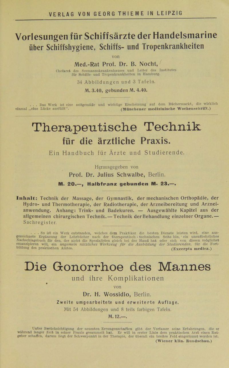 Vorlesungen für Schiffsärzte der Handelsmarine über Schiffshygiene, Schiffs- und Tropenkrankheiten von Med.-Rat Prof. Dr. B. Nocht, Chefarzt des Seemannskrankenhauses und Leiter des Institutes für Schiffs- und Tropenkrankheiten in Hamburg. 34 Abbildungen und 3 Tafeln. M. 3.40, gebunden M. 4.40. . . . Das Werk ist eine zeitgemäße und wichtige Erscheinung auf dem Büchermarkt, die wirklich einmal „eine Lücke ausfüllt“. (Münchener medizinische Wochenschrift.) Therapeutische Technik für die ärztliche Praxis. Ein Handbuch für Ärzte und Studierende. Herausgegeben von Prof. Dr. Julius Schwalbe, Berlin. M. 20.—, Halbfranz gebunden M- 23.—. Inhalt: Technik der Massage, der Gymnastik, der mechanischen Orthopädie, der Hydro- und Thermotherapie, der Radiotherapie, der Arzneibereitung und Arznei- anwendung. Anhang: Trink- und Badekuren. — Ausgewählte Kapitel aus der allgemeinen chirurgischen Technik. — Technik der Behandlung einzelner Organe.— Sachregister. ... So ist ein Werk entstanden, welches dem Praktiker die besten Dienste leisten wird, eine aus- gezeichnete Ergänzung der Lehrbücher nach der therapeutisch - technischen Seite hin, ■ ein unentbehrliches Xachächlagcbuch für den, der nicht die Spezialisten gleich bei der Hand hat oder sich von diesen möglichst emanzipieren will, ein ungemein nützliches Werkzeug für die Ausbildung der Studierenden, tür die Fort- bildung des praktischen Arztes.  (Excerpta medica.) Die Gonorrhoe des Mannes und ihre Komplikationen von Dr. H. Wossidlo, Berlin. Zweite umgearbeitete und erweiterte Auflage. Mit 54 Abbildungen und 8 teils farbigen Tafeln. M. 12.—. Unter Berücksichtigung der neuesten Errungenschaften gibt der Verfasser seine Erfahrungen, die er während langer Zeit in seiner Praxis gesammelt hat. Er will in erster Linie dem praktischen Arzt einen ltat- geber schaffen, darum liegt der Schwerpunkt in der Therapie, der überall ein breites Feld eingeräumt worden ist. (Wiener hlin. Rundschau.)