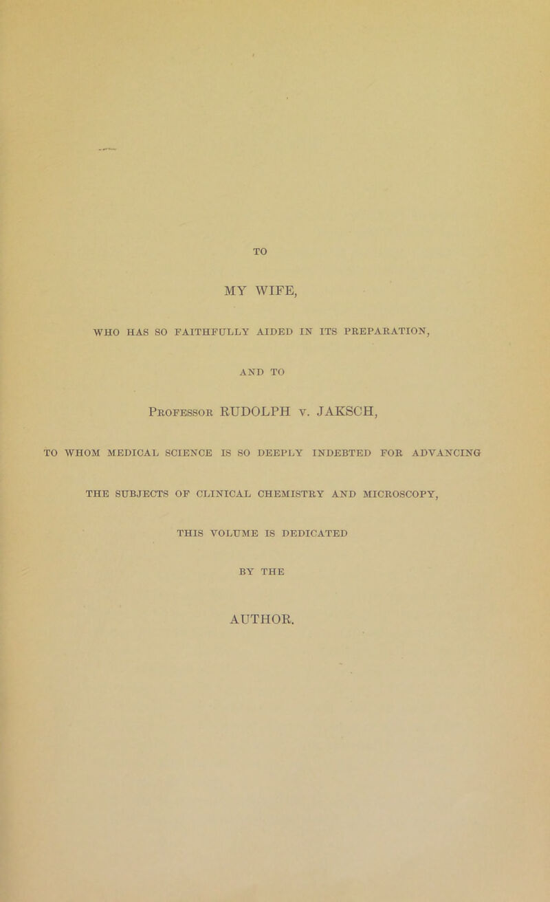 TO MY WIFE, WHO HAS SO FAITHFULLY AIDED IN ITS PREPARATION. AND TO TO WHOM Professor RUDOLPH v. JAKSCH, MEDICAL SCIENCE IS SO DEEPLY INDEBTED FOR ADVANCING THE SUBJECTS OF CLINICAL CHEMISTRY AND MICROSCOPY. THIS VOLUME IS DEDICATED BY THE AUTHOR.