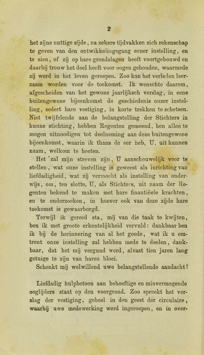 het zijne nuttige zijde, na zekere tijdvakken zich rekenschap te geven van den ontwikkelingsgang eener instelling, en te zien, of zij op hare grondslagen heeft voortgebouwd en daarbij trouw het doel heeft voor oogen gehouden, waarmede zij werd in het leven geroepen. Zoo kan het verleden leer- zaam worden voor de toekomst. Ik wenschte daarom, afgescheiden van het gewone jaarlijksch verslag, in eene buitengewone bijeenkomst de geschiedenis onzer instel- ling , sedert hare vestiging, in korte trekken te schetsen. Niet twijfelende aan de belangstelling der Stichters in hunne stichting, hebben Regenten gemeend, hen allen te mogen uitnoodigen tot deelneming aan deze buitengewone bijeenkomst, waarin ik thans de eer heb, U, uit hunnen naam, welkom te heeten. Het ’zal mijn streven zijn, U aanschouwelijk voor te stellen , wat onze instelling is geweest als inrichting van liefdadigheid, wat zij vermocht als instelling van onder- wijs, om, ten slotte, U, als Stichters, uit naam der Re- genten bekend te maken met hare finantiëele krachten, en te onderzoeken, in hoever ook van deze zijde hare toekomst is gewaarborgd. Terwijl ik gereed sta, mij van die taak te kwijten, ben ik met groote erkentelijkheid vervuld: dankbaar ben ik bij de herinnering van al het goede, wat ik u om- trent onze instelling zal hebben mede te deelen, dank- baar, dat het mij vergund werd, alvast tien jaren lang getuige te zijn van haren bloei. Schenkt mij welwillend uwe belangstellende aandacht! Liefdadig hulpbetoon aan behoeftige en minvermogende ooglijders staat op den voorgrond. Zoo spreekt het ver- slag der vestiging, geheel in den geest der circulaire , waarbij uwe medewerking werd ingeroepen, en in over-