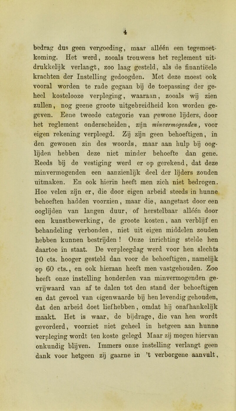 bedrag dus geen vergoeding, maar alléén een tegemoet- koming. Het werd, zooals trouwens het reglement uit- drukkelijk verlangt, zoo laag gesteld, als de finantiëele krachten der Instelling gedoogden. Met deze moest ook vooral worden te rade gegaan bij de toepassing der ge- heel kostelooze verpleging, waaraan, zooals wij zien zullen, nog geene groote uitgebreidheid kon worden ge- geven. Eene tweede categorie van gewone lijders, door het reglement onderscheiden, zijn minvermogenden, voor eigen rekening verpleegd. Zij zijn geen behoeftigen, in den gewonen zin des woords, maar aan hulp bij oog- lijden hebben deze niet minder behoefte dan gene. Reeds bij de vestiging werd er op gerekend, dat deze minvermogenden een aanzienlijk deel der lijders zouden uitmaken. En ook hierin heeft men zich niet bedrogen. Hoe velen zijn er, die door eigen arbeid steeds in hunne behoeften hadden voorzien, maar die, aangetast door een ooglijden van langen duur, of herstelbaar alléén door een kunstbewerking, de groote kosten, aan verblijf en behandeling verbonden, niet uit eigen middelen zouden hebben kunnen bestrijden ! Onze inrichting stelde hen daartoe in staat. De verpleegdag werd voor hen slechts 10 ets. hooger gesteld dan voor de behoeftigen, namelijk op 60 ets., en ook hieraan heeft men vastgehouden. Zoo heeft onze instelling honderden van minvermogenden ge- vrijwaard van af te dalen tot den stand der behoeftigen en dat gevoel van eigenwaarde bij hen levendig gehouden, dat den arbeid doet liefhebben, omdat hij onafhankelijk maakt. Het is waar, de bijdrage, die van hen wordt gevorderd, voorziet niet geheel in hetgeen aan hunne verpleging wordt ten koste gelegd Maar zij mogen hiervan onkundig blijven. Immers onze instelling verlangt geen dank voor hetgeen zij gaarne in ’t verborgene aanvult,