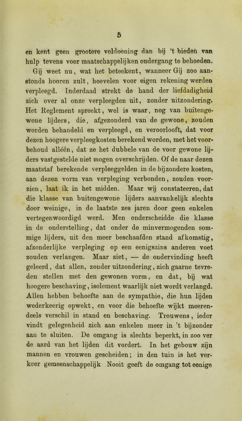 en kent geen grootere voldoening dan bij ’t bieden van hulp tevens voor maatschappel ij ken ondergang te behoeden. Gij weet nu, wat het beteekent, wanneer Gij zoo aan- stonds hooren zult, hoevelen voor eigen rekening werden verpleegd. Inderdaad strekt de hand der liefdadigheid zich over al onze verpleegden uit, zonder uitzondering. Het Reglement spreekt, wel is waar, nog van buitenge- wone lijders, die, afgezonderd van de gewone, zouden worden behandeld en verpleegd, en veroorlooft, dat voor dezen hoogere verpleegkosten berekend worden, met het voor- behoud alléén, dat ze het dubbele van de voor gewone lij- ders vastgestelde niet mogen overschrijden. Of de naar dezen maatstaf berekende verpleeggelden in de bijzondere kosten, aan dezen vorm van verpleging verbonden, zouden voor- zien , laat ik in het midden. Maar wij constateeren, dat die klasse van buitengewone lijders aanvankelijk slechts door weinige, in de laatste zes jaren door geen enkelen vertegenwoordigd werd. Men onderscheidde die klasse in de onderstelling, dat onder de minvermogenden som- mige lijders, uit den meer beschaafden stand afkomstig, afzonderlijke verpleging op een eenigszins anderen voet zouden verlangen. Maar ziet, — de ondervinding heeft geleerd, dat allen, zonder uitzondering, zich gaarne tevre- den stellen met den gewonen vorm, en dat, bij wat hoogere beschaving, isolement waarlijk niet wordt verlangd. Allen hebben behoefte aan de sympathie, die hun lijden wederkeerig opwekt, en voor die behoefte wijkt meeren- deels verschil in stand en beschaving. Trouwens , ieder vindt gelegenheid zich aan enkelen meer in ’t bijzonder aan te sluiten. De omgang is slechts beperkt, in zoo ver de aard van het lijden dit vordert. In het gebouw zijn mannen en vrouwen gescheiden; in den tuin is het ver- keer gemeenschappelijk Nooit geeft de omgang tot eenige