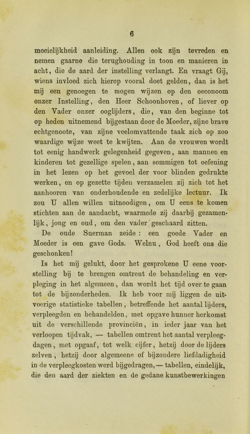 moeielijkheid aanleiding. Allen ook zijn tevreden en nemen gaarne die terughouding in toon en manieren in acht, die de aard der instelling verlangt. En vraagt Gij, wiens invloed zich. hierop vooral doet gelden, dan is het mij een genoegen te mogen wijzen op den oeconoom onzer Instelling, den Heer Schoonhoven, of liever op den Vader onzer ooglijders, die, van den beginne tot op heden uitnemend bijgestaan door de Moeder, zijne brave echtgenoote, van zijne veelomvattende taak zich op zoo waardige wijze weet te kwijten. Aan de vrouwen wordt tot eenig handwerk gelegenheid gegeven, aan mannen en kinderen tot gezellige spelen, aan sommigen tot oefening in het lezen op het gevoel der voor blinden gedrukte werken, en op gezette tijden verzamelen zij zich tot het aanhoor en van onderhoudende en zedelijke lectuur. Ik zou U allen willen uitnoodigen, om U eens te komen stichten aan de aandacht, waarmede zij daarbij gezamen- lijk, jong en oud, om den vader geschaard zitten. De oude Suerman zeide : een goede Vader en Moeder is een gave Gods. Welnu , God heeft ons die geschonken! Is het mij gelukt, door het gesprokene U eene voor- stelling hij te brengen omtrent de behandeling en ver- pleging in het algemeen, dan wordt het tijd. over te gaan tot de bijzonderheden. Ik heb voor mij liggen de uit- voerige statistieke tabellen, betreffende het aantal lij der s, verpleegden en behandelden, met opgave hunner herkomst uit de verschillende provinciën, in ieder jaar van het verloopen tijdvak, — tabellen omtrent het aantal verpleeg - dagen, met opgaaf, tot welk cijfer, hetzij door de lijders zei ven , hetzij door algemeene of bijzondere liefdadigheid in de verpleegkosten werd bijgedragen,— tabellen, eindelijk, die den aard der ziekten en de gedane kunstbewerkingen