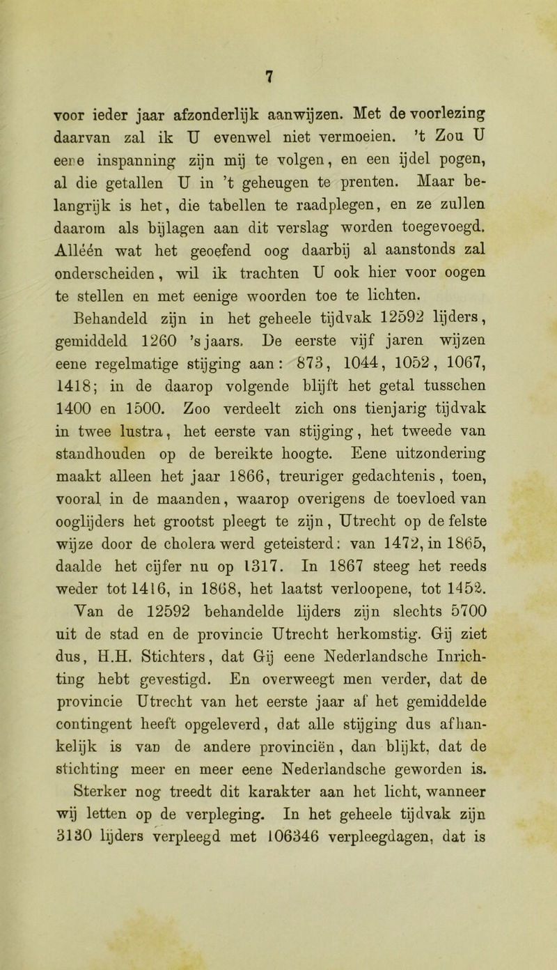 voor ieder jaar afzonderlijk aanwijzen. Met de voorlezing daarvan zal ik U evenwel niet vermoeien, ’t Zou U eere inspanning zijn mij te volgen, en een ijdel pogen, al die getallen U in ’t geheugen te prenten. Maar be- langrijk is het, die tabellen te raadplegen, en ze zullen daarom als bijlagen aan dit verslag worden toegevoegd. Alléén wat het geoefend oog daarbij al aanstonds zal onderscheiden, wil ik trachten U ook hier voor oogen te stellen en met eenige woorden toe te lichten. Behandeld zijn in het geheele tijdvak 12592 lijders, gemiddeld 1260 ’sjaars. De eerste vijf jaren wijzen eene regelmatige stijging aan: 873, 1044, 1052, 1067, 1418; in de daarop volgende blijft het getal tusschen 1400 en 1500. Zoo verdeelt zich ons tienjarig tijdvak in twee lustra, het eerste van stijging, het tweede van standhouden op de bereikte hoogte. Eene uitzondering maakt alleen het jaar 1866, treuriger gedachtenis, toen, vooral in de maanden, waarop overigens de toevloed van ooglijders het grootst pleegt te zijn, Utrecht op de felste wijze door de cholera werd geteisterd: van 1472, in 1865, daalde het cijfer nu op 1317. In 1867 steeg het reeds weder tot 1416, in 1868, het laatst verloopene, tot 145&. Van de 12592 behandelde lijders zijn slechts 5700 uit de stad en de provincie Utrecht herkomstig. Gij ziet dus, H.H. Stichters, dat Gij eene Nederlandsche Inrich- ting hebt gevestigd. En overweegt men verder, dat de provincie Utrecht van het eerste jaar af het gemiddelde contingent heeft opgeleverd, dat alle stijging dus afhan- kelijk is van de andere provinciën , dan blijkt, dat de stichting meer en meer eene Nederlandsche geworden is. Sterker nog treedt dit karakter aan het licht, wanneer wij letten op de verpleging. In het geheele tijdvak zijn 3130 lijders verpleegd met 106346 verpleegdagen, dat is