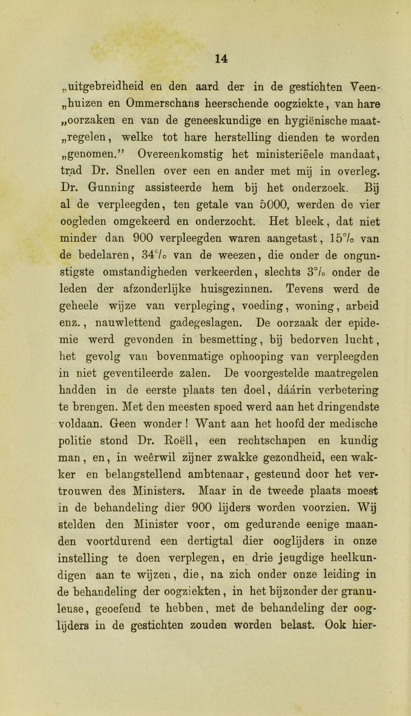 „uitgebreidheid en den aard der in de gestichten Veen- „huizen en Ommerschans heerschende oogziekte, van hare „oorzaken en van de geneeskundige en hygiënische maat- regelen, welke tot hare herstelling dienden te worden „genomen.” Overeenkomstig het ministeriëele mandaat, trad Dr. Snellen over een en ander met mij in overleg. Dr. Gunning assisteerde hem bij het onderzoek. Bij al de verpleegden, ten getale van 5000, werden de vier oogleden omgekeerd en onderzocht. Het bleek, dat niet minder dan 900 verpleegden waren aangetast, 15°/o van de bedelaren, 34c/o van de weezen, die onder de ongun- stigste omstandigheden verkeerden, slechts 3°/o onder de leden der afzonderlijke huisgezinnen. Tevens werd de geheele wijze van verpleging, voeding, woning, arbeid enz., nauwlettend gadegeslagen. De oorzaak der epide- mie werd gevonden in besmetting, bij bedorven lucht, het gevolg van bovenmatige ophooping van verpleegden in niet geventileerde zalen. De voorgestelde maatregelen hadden in de eerste plaats ten doel, daarin verbetering te brengen. Met den meesten spoed werd aan het dringendste voldaan. Geen wonder ! Want aan het hoofd der medische politie stond Dr. Roëll, een rechtschapen en kundig man, en, in weêrwil zijner zwakke gezondheid, een wak- ker en belangstellend ambtenaar, gesteund door het ver- trouwen des Ministers. Maar in de tweede plaats moest in de behandeling dier 900 lijders worden voorzien. Wij stelden den Minister voor, om gedurende eenige maan- den voortdurend een dertigtal dier ooglijders in onze instelling te doen verplegen, en drie jeugdige heelkun- digen aan te wijzen, die, na zich onder onze leiding in de behandeling der oogziekten, in het bijzonder der granu- leuse, geoefend te hebben, met de behandeling der oog- lijders in de gestichten zouden worden belast. Ook hier-