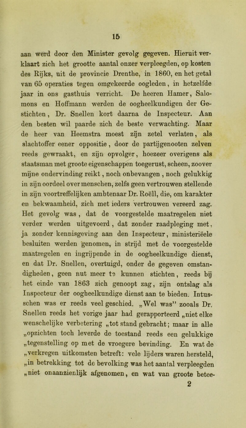 aan werd door den Minister gevolg gegeven. Hieruit ver- klaart zich het grootte aantal onzer verpleegden, op kosten des Rijks, uit de provincie Drenthe, in 1860, en het getal van 65 operaties tegen omgekeerde oogleden, in hetzelfde jaar in ons gasthuis verricht. De heeren Hamer, Salo- mons en Hoffmann werden de oogheelkundigen der Ge- stichten , Dr. Snellen kort daarna de Inspecteur. Aan den besten wil paarde zich de beste verwachting. Maar de heer van Heemstra moest zijn zetel verlaten, als slachtoffer eener oppositie , door de partij genooten zei ven reeds gewraakt, en zijn opvolger, hoezeer overigens als staatsman met groote eigenschappen toegerust, scheen, zoover mijne ondervinding reikt, noch onbevangen , noch gelukkig in zijn oordeel overmenschen, zelfs geen vertrouwen stellende in zijn voortreffelijken ambtenaar Dr. Roëll, die, om karakter en bekwaamheid, zich met ieders vertrouwen vereerd zag. Het gevolg was , dat de voorgestelde maatregelen niet verder werden uitgevoerd , dat zonder raadpleging met, ja zonder kennisgeving aan den Inspecteur, ministeriëele besluiten werden genomen, in strijd met de voorgestelde maatregelen en ingrijpende in de oogheelkundige dienst, en dat Dr. Snellen, overtuigd, onder de gegeven omstan- digheden , geen nut meer te kunnen stichten, reeds bij het einde van 1863 zich genoopt zag, zijn ontslag als Inspecteur der oogheelkundige dienst aan te bieden. Intus- schen was er reeds veel geschied. „Wel was” zooals Dr. Snellen reeds het vorige jaar had gerapporteerd „niet elke wenschelijke verbetering „tot stand gebracht; maar in alle „opzichten toch leverde de toestand reeds een gelukkige „tegenstelling op met de vroegere bevinding. En wat de „verkregen uitkomsten betreft: vele lijders waren hersteld, „in betrekking tot de bevolking was het aantal verpleegden „niet onaanzienlijk afgenomen, en wat van groote betee- 2