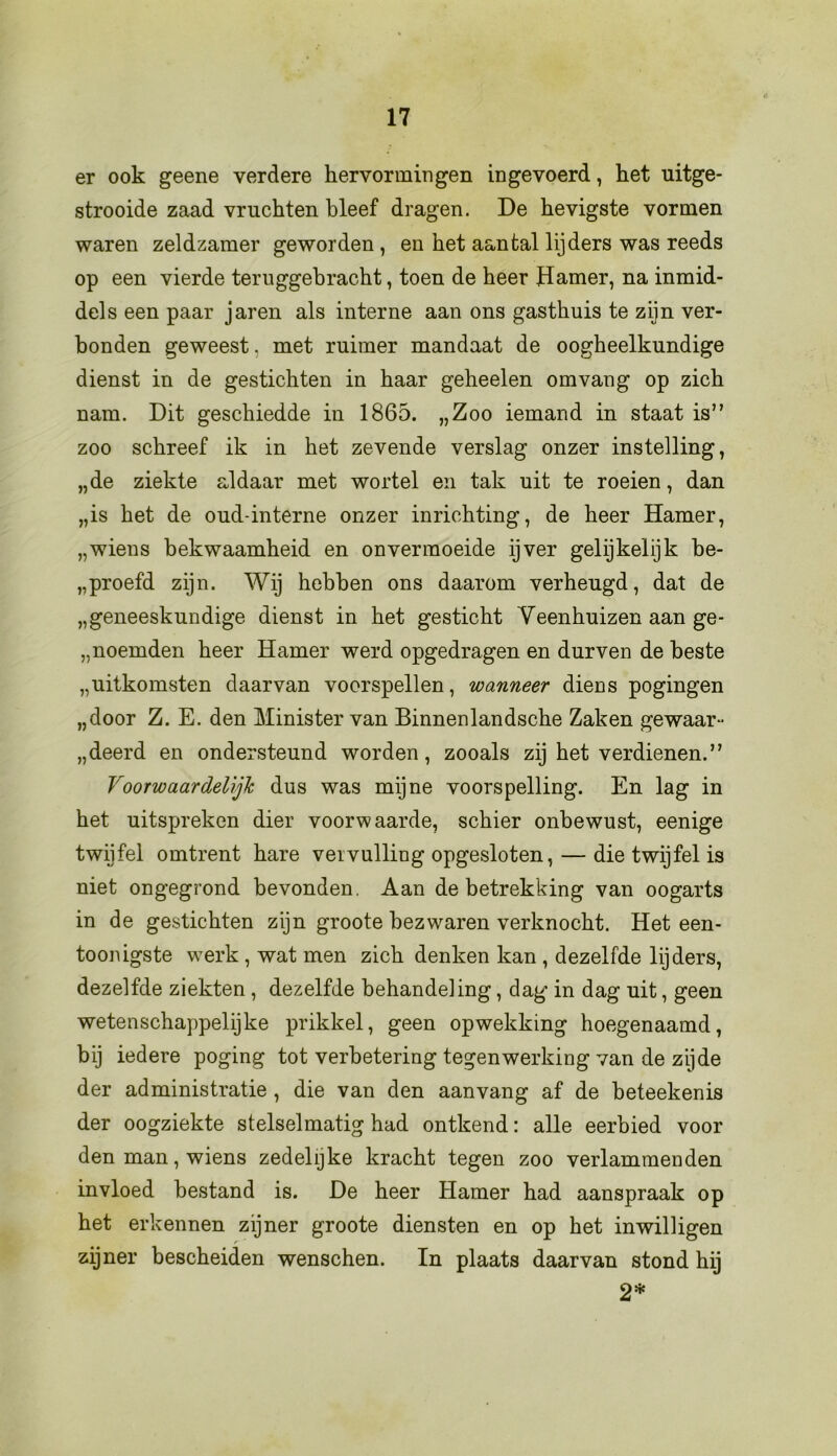 er ook geene verdere hervormingen ingevoerd, het uitge- strooide zaad vruchten bleef dragen. De hevigste vormen waren zeldzamer geworden , en het aantal lijders was reeds op een vierde teruggehracht, toen de heer Hamer, na inmid- dels een paar jaren als interne aan ons gasthuis te zijn ver- bonden geweest. met ruimer mandaat de oogheelkundige dienst in de gestichten in haar geheelen omvang op zich nam. Dit geschiedde in 1865. „Zoo iemand in staat is” zoo schreef ik in het zevende verslag onzer instelling, „de ziekte aldaar met wortel en tak uit te roeien, dan „is het de oud-interne onzer inrichting, de heer Hamer, „wiens bekwaamheid en onvermoeide ijver gelijkelijk be- droefd zijn. Wij hebben ons daarom verheugd, dat de „geneeskundige dienst in het gesticht Veenhuizen aan ge- noemden heer Hamer werd opgedragen en durven de beste „uitkomsten daarvan voerspellen, wanneer diens pogingen „door Z. E. den Minister van Binnenlandsche Zaken gewaar- „deerd en ondersteund worden, zooals zij het verdienen.” Voorwaardelijk dus was mijne voorspelling. En lag in het uitspreken dier voorw aarde, schier onbewust, eenige twijfel omtrent hare veivulling opgesloten, — die twijfel is niet ongegrond bevonden. Aan de betrekking van oogarts in de gestichten zijn groote bezwaren verknocht. Het een- toonigste werk , wat men zich denken kan , dezelfde lijders, dezelfde ziekten, dezelfde behandeling, dag in dag uit, geen wetenschappelijke prikkel, geen opwekking hoegenaamd, bij iedere poging tot verbetering tegenwerking van de zijde der administratie , die van den aanvang af de beteekenis der oogziekte stelselmatig had ontkend: alle eerbied voor den man, wiens zedelijke kracht tegen zoo verlammenden invloed bestand is. De heer Hamer had aanspraak op het erkennen zijner groote diensten en op het inwilligen zijner bescheiden wenschen. In plaats daarvan stond hij 2*