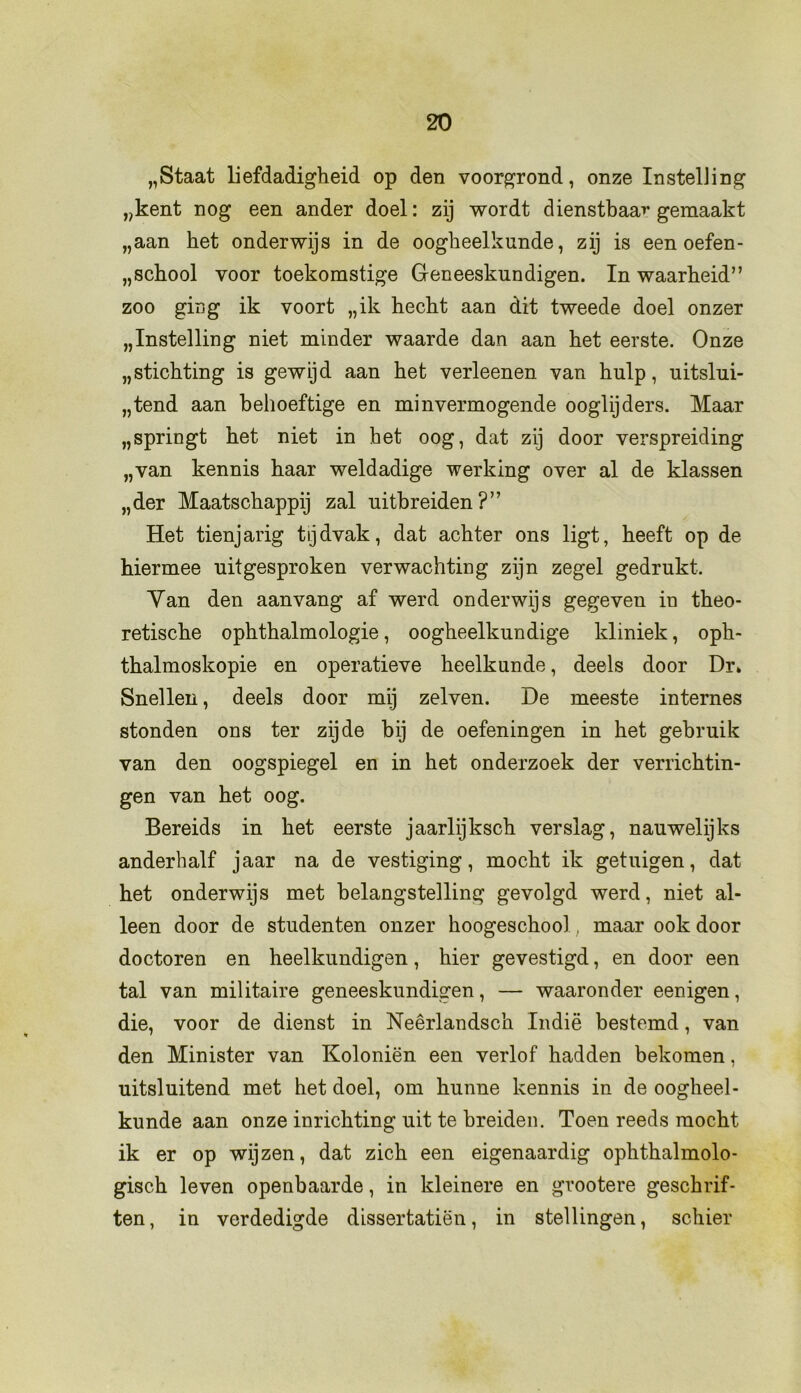 „Staat liefdadigheid op den voorgrond, onze Instelling „kent nog een ander doel: zij wordt dienstbaar gemaakt „aan het onderwijs in de oogheelkunde, zij is een oefen- school voor toekomstige Geneeskundigen. In waarheid” zoo ging ik voort „ik hecht aan dit tweede doel onzer „Instelling niet minder waarde dan aan het eerste. Onze „stichting is gewijd aan het verleenen van hulp, uitslui- tend aan behoeftige en minvermogende oogtijders. Maar „springt het niet in het oog, dat zij door verspreiding „van kennis haar weldadige werking over al de klassen „der Maatschappij zal uithreiden ?” Het tienjarig tijdvak, dat achter ons ligt, heeft op de hiermee uitgesproken verwachting zijn zegel gedrukt. Yan den aan vang af werd onderwijs gegeven in theo- retische ophthalmologie, oogheelkundige kliniek, oph- thalmoskopie en operatieve heelkunde, deels door Dr* Snellen, deels door mij zelven. De meeste internes stonden ons ter zijde bij de oefeningen in het gebruik van den oogspiegel en in het onderzoek der verrichtin- gen van het oog. Bereids in het eerste jaarlijksch verslag, nauwelijks anderhalf jaar na de vestiging, mocht ik getuigen, dat het onderwijs met belangstelling gevolgd werd, niet al- leen door de studenten onzer hoogeschool, maar ook door doctoren en heelkundigen, hier gevestigd, en door een tal van militaire geneeskundigen, — waaronder eenigen, die, voor de dienst in Neêrlandsch Indië bestemd, van den Minister van Koloniën een verlof hadden bekomen, uitsluitend met het doel, om hunne kennis in de oogheel- kunde aan onze inrichting uit te breiden. Toen reeds mocht ik er op wijzen, dat zich een eigenaardig ophthalmolo- gisch leven openbaarde, in kleinere en gvootere geschrif- ten, in verdedigde dissertatiën, in stellingen, schier