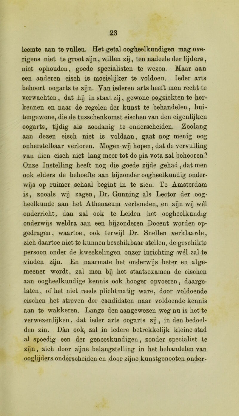 leemte aan te vullen. Het getal oogheelkundigen mag ove- rigens niet te groot zijn , willen zij, ten nadeele der lijders , niet ophouden, goede specialisten te wezen. Maar aan een anderen eisch is moeielijker te voldoen. Ieder arts behoort oogarts te zijn. Van iederen arts heeft men recht te verwachten , dat hij in staat zij, gewone oogziekten te her- kennen en naar de regelen der kunst te behandelen, bui- tengewone, die de tusschenkomst eischen van den eigenlijken oogarts, tijdig als zoodanig te onderscheiden. Zoolang aan dezen eisch niet is voldaan, gaat nog menig oog onherstelbaar verloren. Mogen wij hopen, dat de vervulling van dien eisch niet lang meer tot de pia vota zal behooren? Onze Instelling heeft nog die goede zijde gehad, dat men ook elders de behoefte aan bijzonder oogheelkundig onder- wijs op ruimer schaal begint in te zien. Te Amsterdam is, zooals wij zagen, Dr. Gunning als Lector der oog- heelkunde aan het Athenaeum verbonden, en zijn wij wél onderricht, dan zal ook te Leiden het oogheelkundig onderwijs weldra aan een bijzonderen Docent worden op- gedragen, waartoe, ook terwijl Dr. Snellen verklaarde, zich daartoe niet te kunnen beschikbaar stellen, de geschikte persoon onder de kweekelingen onzer inrichting wél zal te vinden zijn. En naarmate het onderwijs beter en alge- meener wordt, zal men bij het staatsexamen de eischen aan oogheelkundige kennis ook hooger opvoeren, daarge- laten, of het niet reeds plichtmatig ware, door voldoende eischen het streven der candidaten naar voldoende kennis aan te wakkeren. Langs den aangewezen weg nu is het te verwezenlijken , dat ieder arts oogarts zij , in den bedoel- den zin. Dan ook zal in iedere betrekkelijk kleine stad al spoedig een der geneeskundigen, zonder specialist te zijn, zich door zijne belangstelling in het behandelen van ooglijders onderscheiden en door zijne kunstgenooten ond-er-