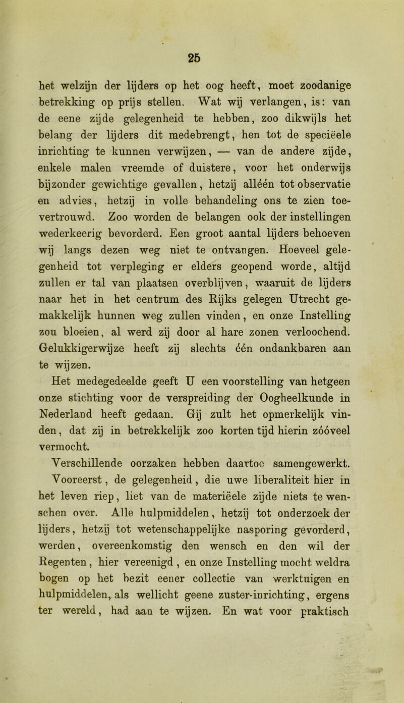het welzijn der lijders op het oog heeft, moet zoodanige betrekking op prijs stellen. Wat wij verlangen, is: van de eene zijde gelegenheid te hebben, zoo dikwijls het belang der lijders dit medebrengt, hen tot de speciëele inrichting te kunnen verwijzen, — van de andere zijde, enkele malen vreemde of duistere, voor het onderwijs bijzonder gewichtige gevallen, hetzij alléén tot observatie en advies, hetzij in volle behandeling ons te zien toe- vertrouwd. Zoo worden de belangen ook der instellingen wederkeerig bevorderd. Een groot aantal lijders behoeven wij langs dezen weg niet te ontvangen. Hoeveel gele- genheid tot verpleging er elders geopend worde, altijd zullen er tal van plaatsen overblijven, waaruit de lijders naar het in het centrum des Rijks gelegen Utrecht ge- makkelijk hunnen weg zullen vinden, en onze Instelling zou bloeien, al werd zij door al hare zonen verloochend. Gelukkigerwijze heeft zij slechts één ondankbaren aan te wijzen. Het medegedeelde geeft U een voorstelling van hetgeen onze stichting voor de verspreiding der Oogheelkunde in Nederland heeft gedaan. Gij zult het opmerkelijk vin- den , dat zij in betrekkelijk zoo korten tijd hierin zóóveel vermocht. Verschillende oorzaken hebben daartoe samengewerkt. Vooreerst, de gelegenheid, die uwe liberaliteit hier in het leven riep, liet van de materiëele zijde niets te wen- schen over. Alle hulpmiddelen, hetzij tot onderzoek der lijders, hetzij tot wetenschappelijke nasporing gevorderd, werden, overeenkomstig den wensch en den wil der Regenten , hier vereenigd , en onze Instelling mocht weldra bogen op het bezit eener collectie van werktuigen en hulpmiddelen, als wellicht geene zuster-inrichting, ergens ter wereld, had aan te wijzen. En wat voor praktisch