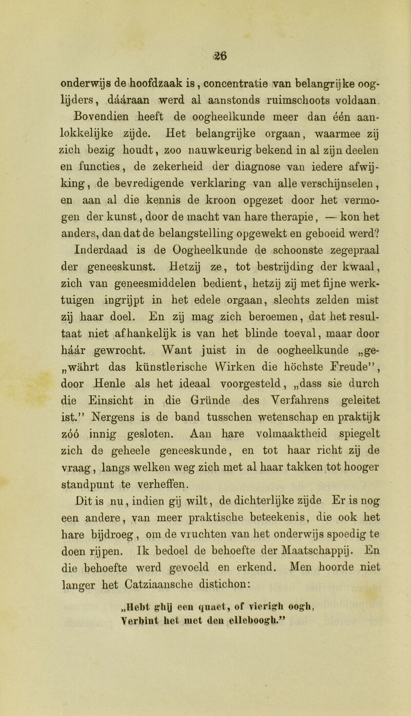 m onderwijs de hoofdzaak is, concentratie van belangrijke oog- lijders, daaraan werd al aanstonds ruimschoots voldaan. Bovendien heeft de oogheelkunde meer dan één aan- lokkelijke zijde. Het belangrijke orgaan, waarmee zij zich bezig houdt, zoo nauwkeurig bekend in al zijn deelen en functies, de zekerheid der diagnose van iedere afwij- king , de bevredigende verklaring van alle verschijnselen, en aan al die kennis de kroon opgezet door het vermo- gen der kunst, door de macht van hare therapie, — kon het anders, dan dat de belangstelling opgewekt en geboeid werd? Inderdaad is de Oogheelkunde de schoonste zegepraal der geneeskunst. Hetzij ze, tot bestrijding der kwaal, zich van geneesmiddelen bedient, hetzij zij met fijne werk- tuigen ingrijpt in het edele orgaan, slechts zelden mist zij haar doel. En zij mag zich beroemen, dat het resul- taat niet afhankelijk is van het blinde toeval, maar door haar gewrocht. Want juist in de oogheelkunde „ge- „wahrt das künstlerische Wirken die höchste Freude”, door Henle als het ideaal voorgesteld, „dass sie durch die Einsicht in die Grimde des Verfahrens geleitet ist.” Nergens is de band tusschen wetenschap en praktijk zóó innig gesloten. Aan hare volmaaktheid spiegelt zich de geheele geneeskunde, en tot haar richt zij de vraag, langs welken weg zich met al haar takken tot hooger standpunt te verheffen. Dit is nu, indien gij wilt, de dichterlijke zijde Er is nog een andere, van meer praktische beteekenis, die ook het hare bijdroeg , om de vruchten van het onderwijs spoedig te doen rijpen. Ik bedoel de behoefte der Maatschappij. En die behoefte werd gevoeld en erkend. Men hoorde niet langer het Catziaansche distichon: „Hebt gliij een quaet, of vierigh oog-h, Yerbiut het met den elleboogh.”