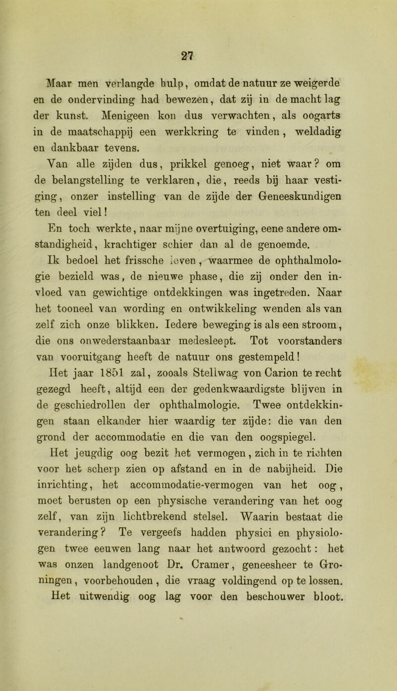 Maar men verlangde hulp, omdat de natuur ze weigerde en de ondervinding had bewezen, dat zij in de macht lag der kunst. Menigeen kon dus verwachten, als oogarts in de maatschappij een werkkring te vinden, weldadig en dankbaar tevens. Van alle zijden dus, prikkel genoeg, niet waar? om de belangstelling te verklaren, die, reeds bij haar vesti- ging, onzer instelling van de zijde der Geneeskundigen ten deel viel! En toch werkte, naar mijne overtuiging, eene andere om- standigheid, krachtiger schier dan al de genoemde. Ik bedoel het frissche leven , waarmee de ophthalmolo- gie bezield was, de nieuwe phase, die zij onder den in- vloed van gewichtige ontdekkingen was ingetreden. Naar het tooneel van wording en ontwikkeling wenden als van zelf zich onze blikken. Iedere beweging is als een stroom, die ons onwederstaanbaar medesleeot. Tot voorstanders A. van vooruitgang heeft de natuur ons gestempeld! Het jaar 1851 zal, zooals Stellwag von Carion terecht gezegd heeft, altijd een der gedenkwaardigste blijven in de geschiedrollen der ophthalmologie. Twee ontdekkin- gen staan elkander hier waardig ter zijde: die van den grond der accommodatie en die van den oogspiegel. Het jeugdig oog bezit het vermogen, zich in te richten voor het scherp zien op afstand en in de nabijheid. Die inrichting, het accommodatie-vermogen van het oog, moet berusten op een physische verandering van het oog zelf, van zijn lichtbrekend stelsel. Waarin bestaat die verandering ? Te vergeefs hadden physici en physiolo- gen twee eeuwen lang naar het antwoord gezocht: het was onzen landgenoot Dr. Cramer, geneesheer te Gro- ningen , voorbehouden , die vraag voldingend op te lossen. Het uitwendig oog lag voor den beschouwer bloot.