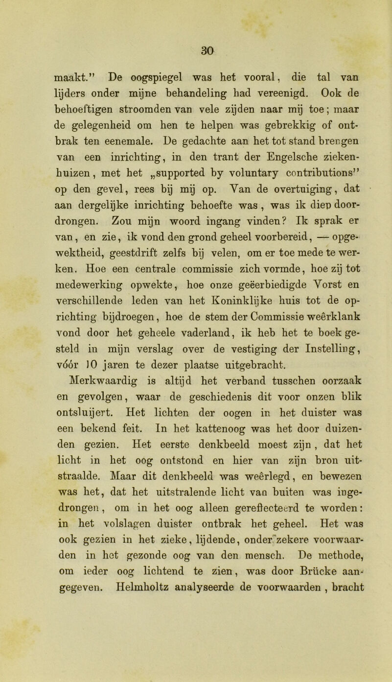 maakt.” De oogspiegel was het vooral, die tal van lijders onder mijne behandeling had vereenigd. Ook de behoeftigen stroomden van vele zijden naar mij toe; maar de gelegenheid om hen te helpen was gebrekkig of ont- brak ten eenemale. De gedachte aan het tot stand brengen van een inrichting, in den trant der Engelsche zieken- huizen, met het „supported by voluntary contributions” op den gevel, rees bij mij op. Yan de overtuiging, dat aan dergelijke inrichting behoefte was , was ik diep door- drongen. Zou mijn woord ingang vinden? Ik sprak er van , en zie, ik vond den grond geheel voorbereid, — opge- wektheid, geestdrift zelfs bij velen, om er toe mede te wer- ken. Hoe een centrale commissie zich vormde, hoe zij tot medewerking opwekte, hoe onze geëerbiedigde Yorst en verschillende leden van het Koninklijke huis tot de op- richting bij droegen, hoe de stem der Commissie weêrklank vond door het geheele vaderland, ik heb het te boek ge- steld in mijn verslag over de vestiging der Instelling, vóór )0 jaren te dezer plaatse uitgebracht. Merkwaardig is altijd het verband tusschen oorzaak en gevolgen, waar de geschiedenis dit voor onzen blik ontsluijert. Het lichten der oogen in het duister was een bekend feit. In het kattenoog was het door duizen- den gezien. Het eerste denkbeeld moest zijn , dat het licht in het oog ontstond en hier van zijn bron uit- straalde. Maar dit denkbeeld was weerlegd, en bewezen was het, dat het uitstralende licht vau buiten was inge- drongen , om in het oog alleen gereflecteerd te worden: in het volslagen duister ontbrak het geheel. Het was ook gezien in het zieke, lijdende, onder'zekere voorwaar- den in het gezonde oog van den mensch. De methode, om ieder oog lichtend te zien, was door Brücke aan- gegeven. Helmholtz analyseerde de voorwaarden , bracht