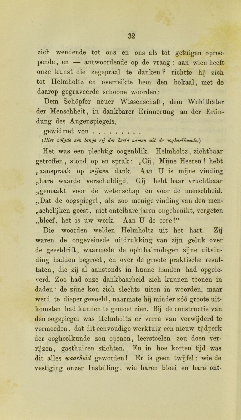 zich wendende tot ons en ons als tot getuigen oproe- pende , en — antwoordende op de vraag : aan wien heeft onze kunst die zegepraal te danken ? richtte hij zich tot Helmholtz en overreikte hem den bokaal, met de daarop gegraveerde schoone woorden: Dem Schöpfer neuer Wissenschaft, dem Wohlthater der Menschheit, in dankbaren Erinnerung an der Erfin* dung des Augenspiegels, gewidmet von (Hier volgde een lange rij der beste namen uit de oogheelkunde.') Het was een plechtig oogenblik. Helmholtz, zichtbaar getroffen, stond op en sprak: „Gij, Mijne Heeren ! hebt „aanspraak op mijneyi dank. Aan U is mijne vinding „hare waarde verschuldigd. Gij hebt haar vruchtbaar „gemaakt voor de wetenschap en voor de menschheid. „Hat de oogspiegel, als zoo menige vinding van den men- „schelijken geest, niet ontelbare jaren ongebruikt, vergeten „bleef, het is uw werk. Aan U de eere!” Die woorden welden Helmholtz uit het hart. Zij waren de ongeveinsde uitdrukking van zijn geluk over de geestdrift, waarmede de ophthalmologen zijne uitvin- ding hadden begroet, en over de groote praktische resul- taten, die zij al aanstonds in hunne handen had opgele- verd. Zoo had onze dankbaarheid zich kunnen toonen in daden: de zijne kon zich slechts uiten in woorden, maar werd te dieper gevoeld, naarmate hij minder zóó groote uit- komsten had kunnen te gemoet zien. Bij de constructie van den oogspiegel was Helmholtz er verre van verwijderd te vermoeden , dat dit eenvoudige werktuig een nieuw tijdperk der oogheelkunde zou openen, leerstoelen zou doen ver- rijzen, gasthuizen stichten. En in hoe korten tijd was dit alles waarheid geworden! Er is geen twijfel: wie de vestiging onzer Instelling, wie baren bloei en hare ont-