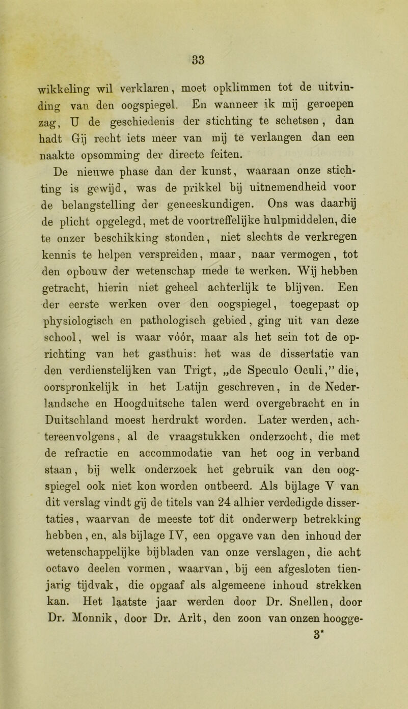 wikkeling wil verklaren, moet opklimmen tot de uitvin- ding van den oogspiegel. En wanneer ik mij geroepen zag, IJ de geschiedenis der stichting te schetsen , dan hadt Gij recht iets meer van mij te verlangen dan een naakte opsomming der directe feiten. De nieuwe phase dan der kunst, waaraan onze stich- ting is gewijd, was de prikkel hij uitnemendheid voor de belangstelling der geneeskundigen. Ons was daarbij de plicht opgelegd, met de voortreffelijke hulpmiddelen, die te onzer beschikking stonden, niet slechts de verkregen kennis te helpen verspreiden, maar, naar vermogen, tot den opbouw der wetenschap mede te werken. Wij hebben getracht, hierin niet geheel achterlijk te blijven. Een der eerste werken over den oogspiegel, toegepast op physiologisch en pathologisch gebied, ging uit van deze school, wel is waar vóór, maar als het sein tot de op- richting van het gasthuis: het was de dissertatie van den verdienstelijken van Trigt, „de Speculo Oculi,”die, oorspronkelijk in het Latijn geschreven, in de Neder- landsche en Hoogduitsche talen werd overgebracht en in Duitschland moest herdrukt worden. Later werden, ach- tereenvolgens , al de vraagstukken onderzocht, die met de refractie en accommodatie van het oog in verband staan, bij welk onderzoek het gebruik van den oog- spiegel ook niet kon worden ontbeerd. Als bijlage Y van dit verslag vindt gij de titels van 24 alhier verdedigde disser- taties , waarvan de meeste tot dit onderwerp betrekking hebben , en, als bijlage IY, een opgave van den inhoud der wetenschappelijke bijbladen van onze verslagen, die acht octavo deelen vormen, waarvan, bij een afgesloten tien- jarig tijdvak, die opgaaf als algemeene inhoud strekken kan. Het laatste jaar werden door Dr. Snellen, door Dr. Monnik, door Dr. Arlt, den zoon van onzen hoogge- 3*