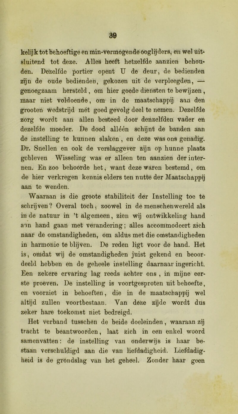 kelijk tot behoeftige en min-vermogendeóoglijders, en wel uiL sluitend tot deze. Alles heeft hetzelfde aanzien behou- den. Dezelfde portier opent U de deur, de bedienden zijn de oude bedienden, gekozen uit de verpleegden, — genoegzaam hersteld , om hier goede diensten te bewijzen , maar niet voldoende, om in de maatschappij aan den grooten wedstrijd mét goed gevolg deel te nemen. Dezelfde zorg wordt aan allen besteed door denzelfden vader en dezelfde moeder. De dood alléén schijnt de banden aan de instelling te kunnen slaken , en deze was ons genadig. Dr. Snellen en ook de verslaggever zijn op hunne plaats gebleven Wisseling was er alleen ten aanzien der inter- nen. En zoo behoorde het, want deze waren bestemd, om de hier verkregen kennis elders ten nutte der Maatschappij aan te wenden. Waaraan is die groote stabiliteit der Instelling toe te schrijven? Overal toch, zoowel in de menschenwereld als inde natuur in ’t algemeen, zien wij ontwikkeling hand aun hand gaan met verandering; alles accommodeert zich naar de omstandigheden, om aldus met die omstandigheden in harmonie te blijven. De reden ligt voor de hand. Het is, omdat wij de omstandigheden juist gekend en beoor- deeld hebben en de geheele instelling daarnaar ingericht. Een zekere ervaring lag reeds achter ons , in mijne eer- ste proeven. De instelling is voortgesproten uit behoefte, en voorziet in behoeften, die in de maatschappij wel altijd zullen voortbestaan. Yan deze zijde wordt dus zeker hare toekomst niet bedreigd. Het verband tusschen de beide doeleinden, waaraan zij tracht te beantwoorden, laat zich in een enkel woord samenvatten: de instelling van onderwijs is haar be- staan verschuldigd aan die van liefdadigheid. Liefdadig- heid is de grondslag van het geheel. Zonder haar geen