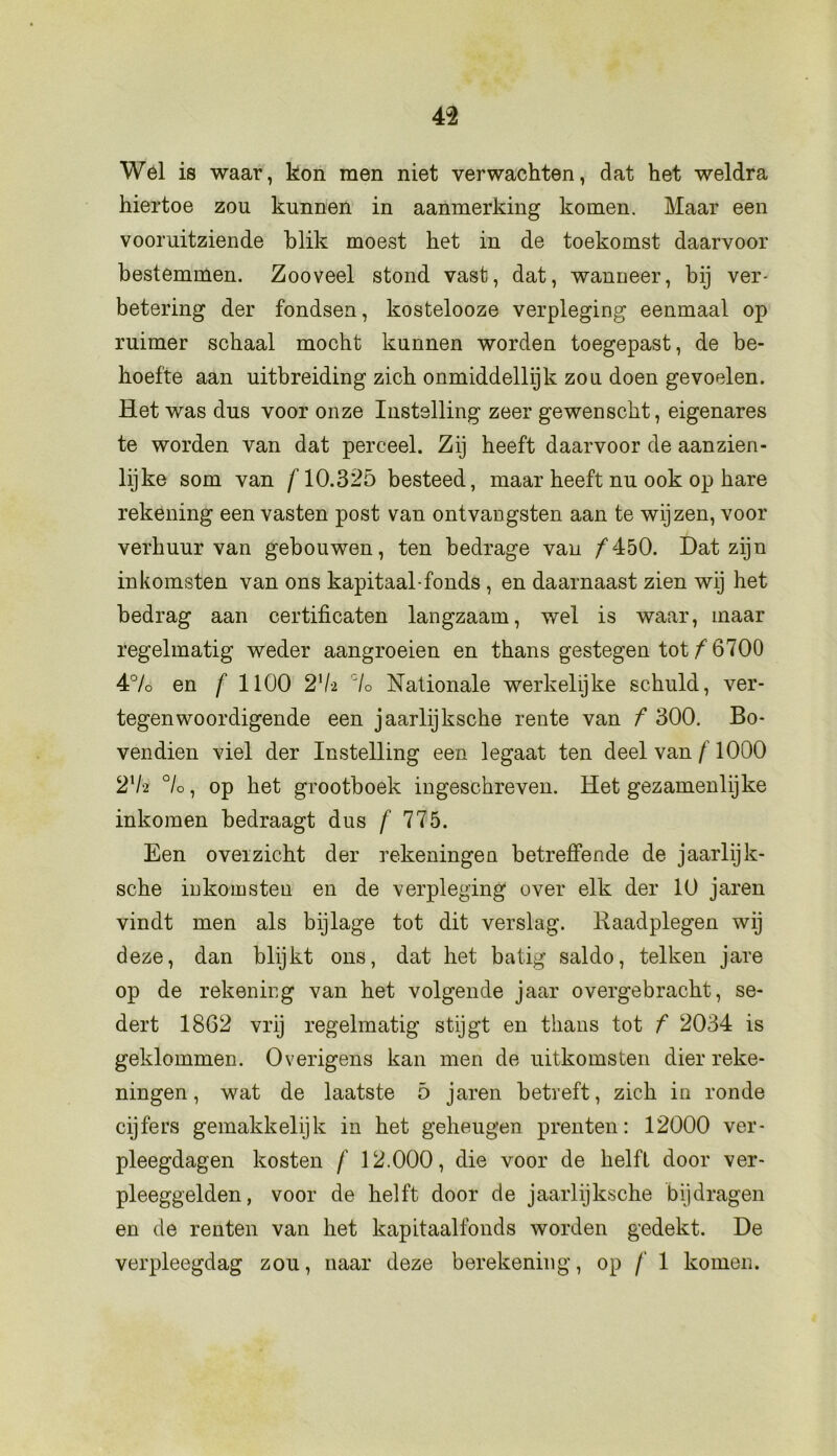 Wel is waar, kon men niet verwachten, dat het weldra hiertoe zou kunnen in aanmerking komen. Maar een vooruitziende blik moest het in de toekomst daarvoor bestemmen. Zooveel stond vast, dat, wanneer, bij ver- betering der fondsen, kostelooze verpleging eenmaal op ruimer schaal mocht kunnen worden toegepast, de be- hoefte aan uitbreiding zich onmiddellijk zou doen gevoelen. Het was dus voor onze Instelling zeer gewenscht, eigenares te worden van dat perceel. Zij heeft daarvoor de aanzien- lijke som van f 10.325 besteed, maar heeft nu ook op hare rekening een vasten post van ontvangsten aan te wijzen, voor verhuur van gebouwen, ten bedrage van ƒ450. Dat zijn inkomsten van ons kapitaal-fonds , en daarnaast zien wij het bedrag aan certificaten langzaam, wel is waar, maar regelmatig weder aangroeien en thans gestegen tot ƒ 6700 4% en f 1100 2]U °lo Nationale werkelijke schuld, ver- tegenwoordigende een jaarlijksche rente van f 300. Bo- vendien viel der Instelling een legaat ten deel van f 1000 2xI'2 °lo, op het grootboek ingeschreven. Het gezamenlijke inkomen bedraagt dus f 775. Een overzicht der rekeningen betreffende de jaarlijk- sche inkomsten en de verpleging over elk der 10 jaren vindt men als bijlage tot dit verslag. Raadplegen wij deze, dan blijkt ons, dat het batig saldo, telken jare op de rekening van het volgende jaar overgebracht, se- dert 1862 vrij regelmatig stijgt en thans tot f 2034 is geklommen. Overigens kan men de uitkomsten dier reke- ningen, wat de laatste 5 jaren betreft, zich in ronde cijfers gemakkelijk in het geheugen prenten: 12000 ver- pleegdagen kosten f 12.000, die voor de helft door ver- pleeggelden, voor de helft door de jaarlijksche bijdragen en de renten van het kapitaalfonds worden gedekt. De verpleegdag zou, naar deze berekening, op f 1 komen.
