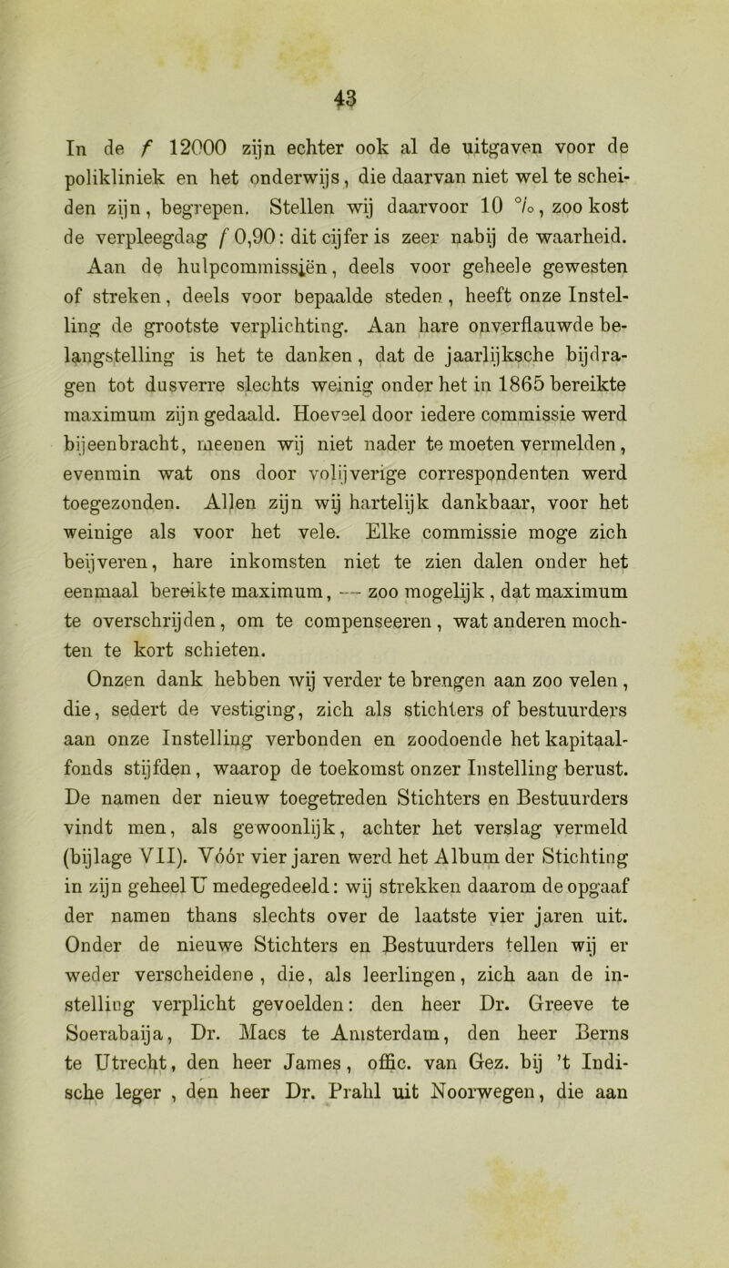 In de f 12000 zijn echter ook al de uitgaven voor de polikliniek en het onderwijs, die daarvan niet wel te schei- den zijn, begrepen. Stellen wij daarvoor 10 °/o, zoo kost de verpleegdag f 0,90: dit cijfer is zeer nabij de waarheid. Aan de hulpcommissiën, deels voor geheele gewesten of streken, deels voor bepaalde steden, heeft onze Instel- ling de grootste verplichting. Aan hare onverflauwde be- langstelling is het te danken, dat de jaarlijksche bijdra- gen tot dusverre slechts weinig onder het in 1865 bereikte maximum zijn gedaald. Hoeveel door iedere commissie werd bijeenbracht, meenen wij niet nader te moeten vermelden, evenmin wat ons door volijverige correspondenten werd toegezonden. Allen zijn wij hartelijk dankbaar, voor het weinige als voor het vele. Elke commissie moge zich beijveren, hare inkomsten niet te zien dalen onder het eenmaal bereikte maximum, —- zoo mogelijk , dat maximum te overschrijden, om te compenseeren, wat anderen moch- ten te kort schieten. Onzen dank hebben wij verder te brengen aan zoo velen , die, sedert de vestiging, zich als stichters of bestuurders aan onze Instelling verbonden en zoodoende het kapitaal- fonds stijfden, waarop de toekomst onzer Instelling berust. De namen der nieuw toegetreden Stichters en Bestuurders vindt men, als gewoonlijk, achter het verslag vermeld (bijlage VII). Vóór vier jaren werd het Album der Stichting in zijn geheel IJ medegedeeld: wij strekken daarom de opgaaf der namen thans slechts over de laatste vier jaren uit. Onder de nieuwe Stichters en Bestuurders tellen wij er weder verscheidene, die, als leerlingen, zich aan de in- stelling verplicht gevoelden: den heer Dr. Greeve te Soerabaija, Dr. Maes te Amsterdam, den heer Berns te Utrecht, den heer James, offic. van Gez. bij ’t Indi- r sche leger , den heer Dr. Prahl uit Noorwegen, die aan
