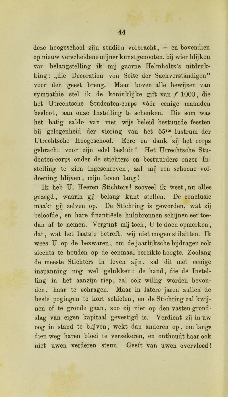 deze hoogeschool zijn studiën volbracht, — en bovendien op nieuw verscheidene mijnerkunstgenooten, bij wier blijken van belangstelling ik mij gaarne Helmholtz’s uitdruk- king: „die Decoration von Seite der Sachverstandigen” voor den geest breng. Maar boven alle bewijzen van sympathie stel ik de koninklijke gift van f 1000, die het Utrechtsche Studenten-corps vóór eenige maanden besloot, aan onze Instelling te schenken. Die som was het batig saldo van met wijs beleid bestuurde feesten bij gelegenheid der viering van het 558te lustrum der Utrechtsche Hoogeschool. Eere en dank zij het corps gebracht voor zijn edel besluit! Het Utrechtsche Stu- denten-corps onder de stichters en bestuurders onzer In- stelling te zien ingeschreven, zal mij een schoone vol- doening blijven, mijn leven lang! Ik heb U, Heeren Stichters! zooveel ik weet, nu alles gezegd, waarin gij belang kunt stellen. De conclusie maakt gij zelven op. De Stichting is geworden, wat zij beloofde, en hare finantiëele hulpbronnen schijnen eer toe- dan af te nemen. Vergunt mij toch, U te doen opmerken, dat, wat het laatste betreft, wij niet mogen stilzitten. Ik wees U op de bezwaren, om de jaarlijksche bijdragen ook slechts te houden op de eenmaal bereikte hoogte. Zoolang de meeste Stichters in leven zijn, zal dit met eenige inspanning nog wel gelukken: de hand, die de Instel- ling in het aanzijn riep, zal ook willig worden bevon- den, haar te schragen. Maar in latere jaren zullen de beste pogingen te kort schieten, en de Stichting zal kwij- nen of te gronde gaan, zoo zij niet op den vasten grond- slag van eigen kapitaal gevestigd is. Verdient zij in uw oog in stand te blijven, wekt dan anderen op , om langs dien weg haren bloei te verzekeren, en onthoudt haar ook niet uwen verderen steun. Geeft van uwen overvloed!