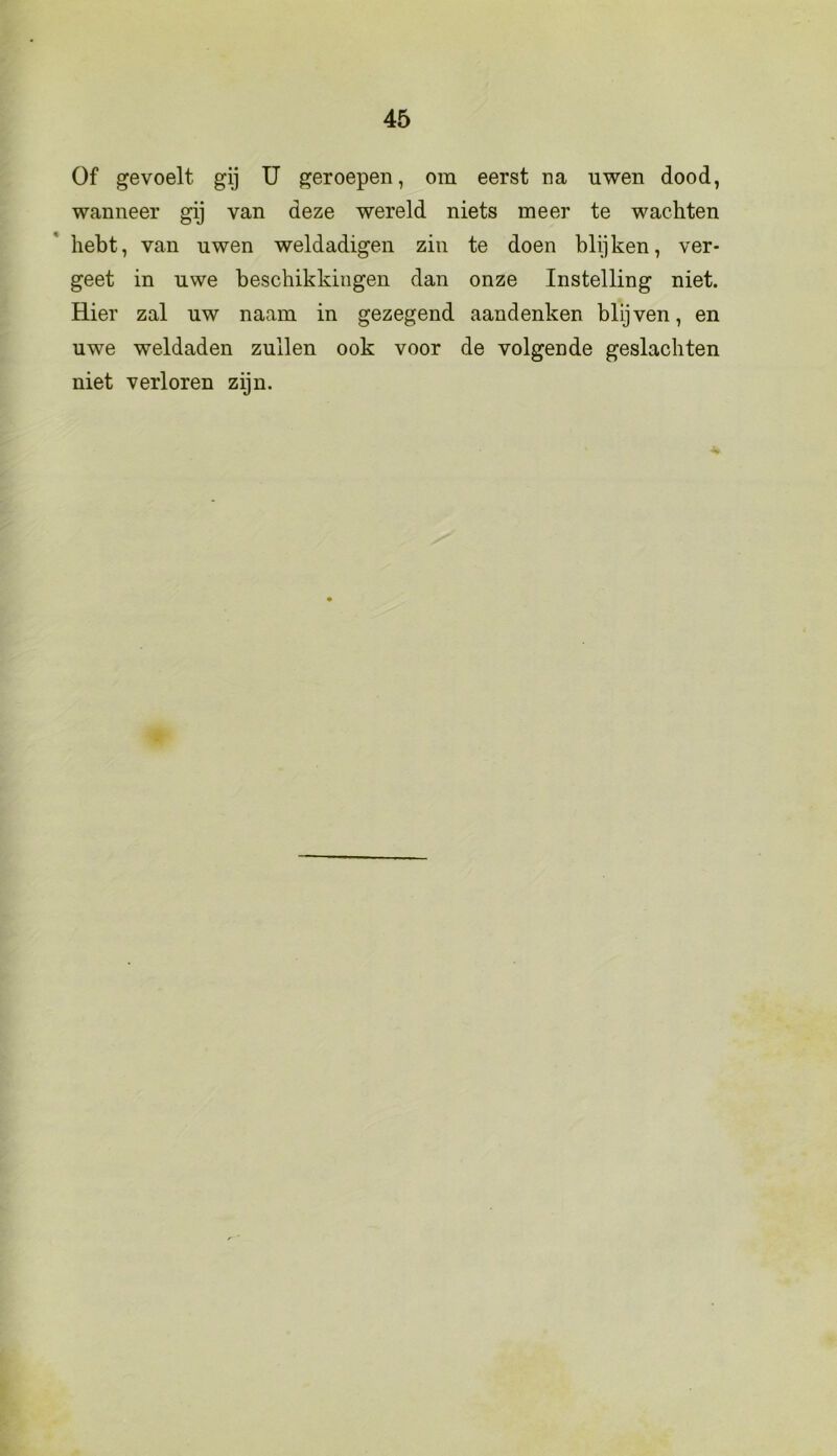 Of gevoelt gij U geroepen, om eerst na uwen dood, wanneer gij van deze wereld niets meer te wachten hebt, van uwen weldadigen zin te doen blijken, ver- geet in uwe beschikkingen dan onze Instelling niet. Hier zal uw naam in gezegend aandenken blijven, en uwe weldaden zullen ook voor de volgende geslachten niet verloren zijn.