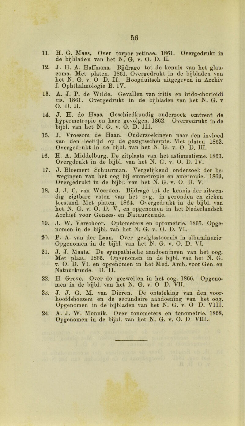 11. H. Gr. Maes. Over torpor retinae. 1861. Overgedrukt in de bijbladen van het JN. G. v. O. D. II. 12. J. H. A. Haffmans. Bijdrage tot de kennis van het glau- coma. Met platen. 1861. Overgedrukt in de bijbladen van het IS. G. v. O D. II. JBoogduitsck uitgegeven in Archiv f. Ophtkalmologie B. IV. 13. A. J. P. de Wilde. Gevallen van iritis en irido-chorioidi tis. 1861. Overgedrukt in de biibladen van het JN. G. v O. D. II. 14. J. H. de Haas. Geschiedkundig onderzoek omtrent de hypermetropie en hare gevolgen. 1862. Overgedrukt in de bijbl. van het Is'. G. v. O. D. III. 15. J. Vroesom de Haan. Onderzoekingen naar den invloed van den leeftijd op de gezigtsscherpte. Met platen 1862. Overgedrukt in de bijbl. van het JS. G. v. O. D. IH. 16. H. A. Middelburg. De zitplaats van het astigmatisme. 1863. Overgdrukt in de bijbl. van het JN. G. v. O. D. IV. 17. J. Bloemert Schuurman. Vergelijkend onderzoek der be- wegingen van het oog bij emmetropie en ametropie. 1863. Overgedrukt in de bijbl. van het JS. G. v. O. D. V. 18. J. J. 0. van Woerden. Bijdrage tot de kennis der uitwen- dig zigtbare vaten van het oog, in gezonden en zieken toestand. Met platen. 1861. Overgedrukt in de bijbl. van het JS. G. v. O. JD. V, en opgenomen in het JNederlandsch Archief voor Genees- en JNatuurkunde. 19. J. W. Verschoor. Optometers en optometrie. 1865. Opge- nomen in de bijbl. van het N. G. v. O. D. VI. 20. P. A. van der Laan. Over gezigtsstoornis in albuminurie' Opgenomen in de bijbl van liet JS. G. v. O. D. VI. 21. J. J. Maats. De sympathische aandoeningen van het oog. Met plaat. 1865. Opgenomen in de bijbl. van het JS. G. v. O. D. VI. en opgenomen in het Med. Arch. voor Gen. en JSatuurkunde. D. II. 22. H Greve. Over de gezwellen in het oog. 1866. Opgeno- men in de bijbl. van het JS. G. v. O D. VII. 23. J. J. G. M. van Dieren. De ontsteking van den voor- hoofdsboezem en de secundaire aandoening van het oog. Opgenomen in de bijbladen van het N. G. v. O D. VIII. 24. A. J. W. Monnik. Over tonometers en tonometrie. 1868. Opgenomen in de bijbl. van het JS. G. v. O. D. VH1.