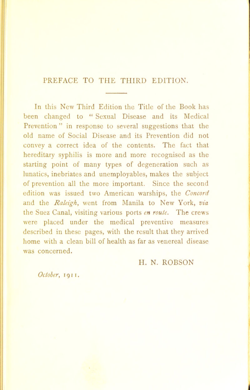 PREFACE TO THE THIRD EDITION. In this New Third Edition the Title of the Book has been changed to “ Sexual Disease and its Medical Prevention ” in response to several suggestions that the old name of Social Disease and its Prevention did not convey a correct idea of the contents. The fact that hereditary syphilis is more and more recognised as the starting point of many types of degeneration such as lunatics, inebriates and unemployables, makes the subject of prevention all the more important. Since the second edition was issued two American warships, the Concord and the Raleigh, went from Manila to New York, via the Suez Canal, visiting various ports en route. The crews were placed under the medical preventive measures described in these pages, with the result that they arrived home with a clean bill of health as far as venereal disease was concerned. H. N. ROBSON October, 1911.