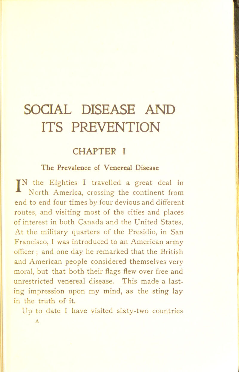 SOCIAL DISEASE AND ITS PREVENTION CHAPTER I The Prevalence of Venereal Disease TN the Eighties I travelled a great deal in North America, crossing the continent from end to end four times by four devious and different routes, and visiting most of the cities and places of interest in both Canada and the United States. At the military quarters of the Presidio, in San Francisco, I was introduced to an American army officer ; and one day he remarked that the British and American people considered themselves very moral, but that both their flags flew over free and unrestricted venereal disease. This made a last- ing impression upon my mind, as the sting lay in the truth of it. Up to date I have visited sixty-two countries A