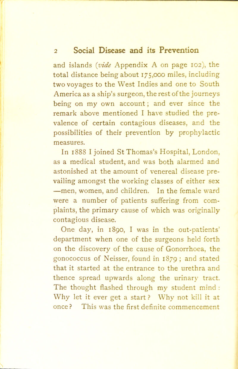 and islands {vide Appendix A on page 102), the total distance being about 175,000 miles, including two voyages to the West Indies and one to South America as a ship’s surgeon, the rest of the journeys being on my own account; and ever since the remark above mentioned I have studied the pre- valence of certain contagious diseases, and the possibilities of their prevention by prophylactic measures. In 1888 I joined St Thomas’s Hospital, London, as a medical student, and was both alarmed and astonished at the amount of venereal disease pre- vailing amongst the working classes of either sex —men, women, and children. In the female ward were a number of patients suffering from com- plaints, the primary cause of which was originally contagious disease. One day, in 1890, I was in the out-patients’ department when one of the surgeons held forth on the discovery of the cause of Gonorrhoea, the gonococcus of Neisser, found in 1879 ; and stated that it started at the entrance to the urethra and thence spread upwards along the urinary tract. The thought flashed through my student mind : Why let it ever get a start ? Why not kill it at once? This was the first definite commencement